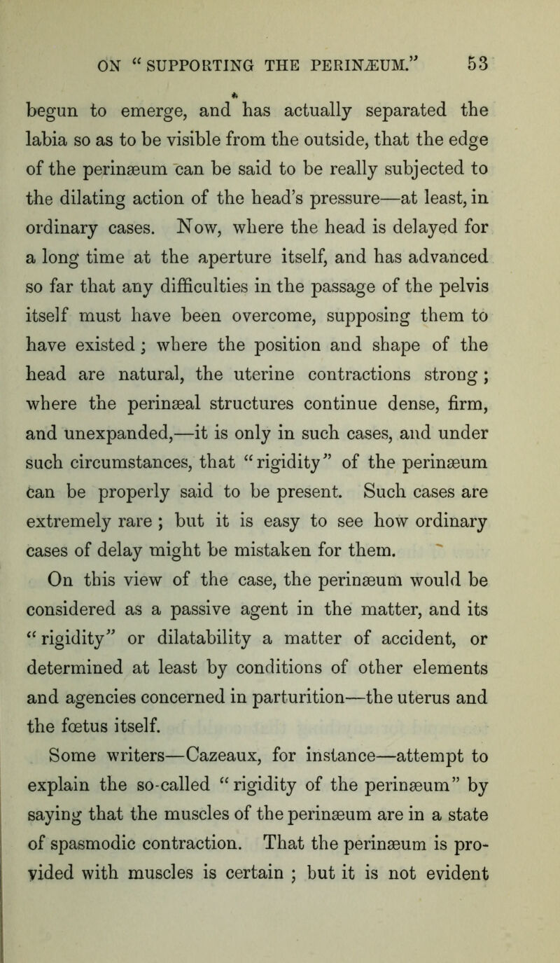 begun to emerge, and has actually separated the labia so as to be visible from the outside, that the edge of the perinseum can be said to be really subjected to the dilating action of the head’s pressure—at least, in ordinary cases. Now, where the head is delayed for a long time at the aperture itself, and has advanced so far that any difficulties in the passage of the pelvis itself must have been overcome, supposing them to have existed; where the position and shape of the head are natural, the uterine contractions strong; where the perinseal structures continue dense, firm, and unexpanded,—it is only in such cases, and under such circumstances, that ‘^rigidity’ of the perinaeum Can be properly said to be present. Such cases are extremely rare ; but it is easy to see how ordinary cases of delay might be mistaken for them. On this view of the case, the perinaeum would be considered as a passive agent in the matter, and its rigidity” or dilatability a matter of accident, or determined at least by conditions of other elements and agencies concerned in parturition—the uterus and the foetus itself. Some writers—Cazeaux, for instance—attempt to explain the so-called rigidity of the perinaeum” by saying that the muscles of the perinaeum are in a state of spasmodic contraction. That the perinaeum is pro- vided with muscles is certain ; but it is not evident