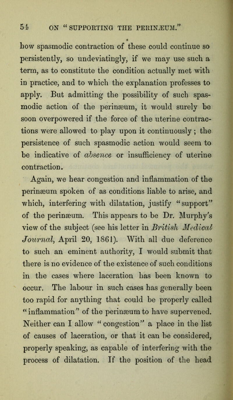 4 how spasmodic contraction of these could continue so persistently, so undeviatingly, if we may use such a term, as to constitute the condition actually met with in practice, and to which the explanation professes to apply. But admitting the possibility of such spas- modic action of the perinseum, it would surely be soon overpowered if the force of the uterine contrac- tions were allowed to play upon it continuously ; the persistence of such spasmodic action would seem to be indicative of absence or insufficiency of uterine contraction. Again, we hear congestion and inflammation of the perinscum spoken of as conditions liable to arise, and which, interfering with dilatation, justify “support'^ of the perinaeum. This appears to be Dr. Murphy^s view of the subject (see his letter in British Medical Journal, April 20, 1861). With all due deference to such an eminent authority, I would submit that there is no evidence of the existence of such conditions in the cases where laceration has been known to occur. The labour in such cases has generally been too rapid for anything that could be properly called ^inflammation’ of the perinaeumto have supervened. Neither can I allow “ congestion’ a place in the list of causes of laceration, or that it can be considered, properly speaking, as capable of interfering with the process of dilatation. If the position of the head