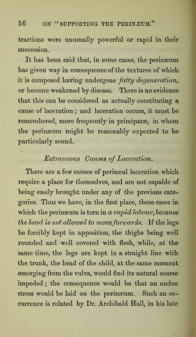 tractions were unusually powerful or rapid in their succession. It has been said that, in some cases, the perinaeum has given way in consequence of the textures of which it is composed having undergone fatty degeneration, or become weakened by disease. There is no evidence that this can be considered as actually constituting a cause of laceration; and laceration occurs, it must be remembered, more frequently in primiparse, in whom the perinaeum might be reasonably expected to be particularly sound. Extraneous Causes of Laceration. There are a few causes of perinaeal laceration which require a place for themselves, and are not capable of being easily brought under any of the previous cate- gories. Thus we have, in the first place, those cases in which the perinaeum is torn in a rapid labour, because the head is not allowed to move forwards. If the legs be forcibly kept in apposition, the thighs being well rounded and well covered with flesh, while, at the same time, the legs are kept in a straight line with the trunk, the head of the child, at the same moment emerging from the vulva, would find its natural course impeded; the consequence would be that an undue stress would be laid on the perinaeum. Such an oc- currence is related by Dr. Archibald Hall, in his late
