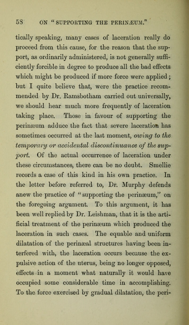 tically speaking, many cases of laceration really do proceed from this cause, for the reason that the sup- port, as ordinarily administered, is not generally suffi- ciently forcible in degree to produce all the bad effects which might be produced if more force were applied; but I quite believe that, were the practice recom- mended by Dr. Rarnsbotham carried out universally, we should hear much more frequently of laceration taking place. Those in favour of supporting the perinseum adduce the fact that severe laceration has sometimes occurred at the last moment, owing to the temporary or accidental discontinuance of the sup- port Of the actual occurrence of laceration under these circumstances^ there can be no doubt. Smellie records a case of this kind in his own practice. In the letter before referred to. Dr. Murphy defends anew the practice of  supporting the perinaeum,’^ on the foregoing argument. To this argument, it has been well replied by Dr. Leishman, that it is the arti- ficial treatment of the perinseum which produced the laceration in such cases. The equable and uniform dilatation of the perinaeal structures having been in- terfered with, the laceration occurs because the ex- pulsive action of the uterus, being no longer opposed, effects in a moment what naturally it would have occupied some considerable time in accomplishing. To the force exercised by gradual dilatation, the peri-