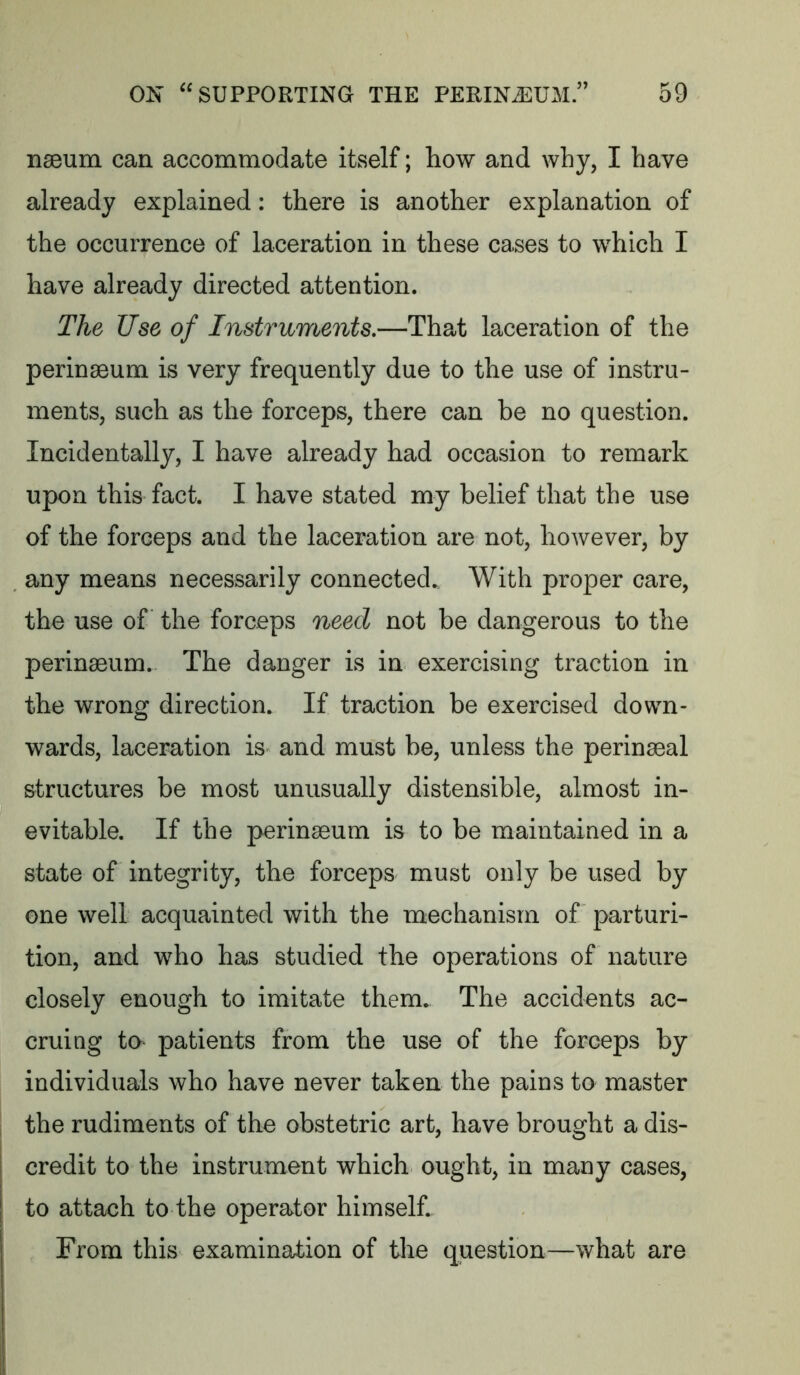 nseum can accommodate itself; how and why, I have already explained: there is another explanation of the occurrence of laceration in these cases to which I have already directed attention. The Use of Instruments.—That laceration of the perinseum is very frequently due to the use of instru- ments, such as the forceps, there can be no question. Incidentally, I have already had occasion to remark upon this fact. I have stated my belief that the use of the forceps and the laceration are not, however, by any means necessarily connected.. With proper care, the use of the forceps need not be dangerous to the perinacum.. The danger is in exercising traction in the wrong direction. If traction be exercised down- wards, laceration is and must be, unless the perinaeal structures be most unusually distensible, almost in- evitable. If the perinaeum is to be maintained in a state of integrity, the forceps must only be used by one well acquainted with the mechanism of parturi- tion, and who has studied the operations of nature closely enough to imitate them. The accidents ac- cruing to patients from the use of the forceps by individuals who have never taken the pains to master the rudiments of the obstetric art, have brought a dis- credit to the instrument which ought, in many cases, to attach to the operator himself. From this examination of the question—what are