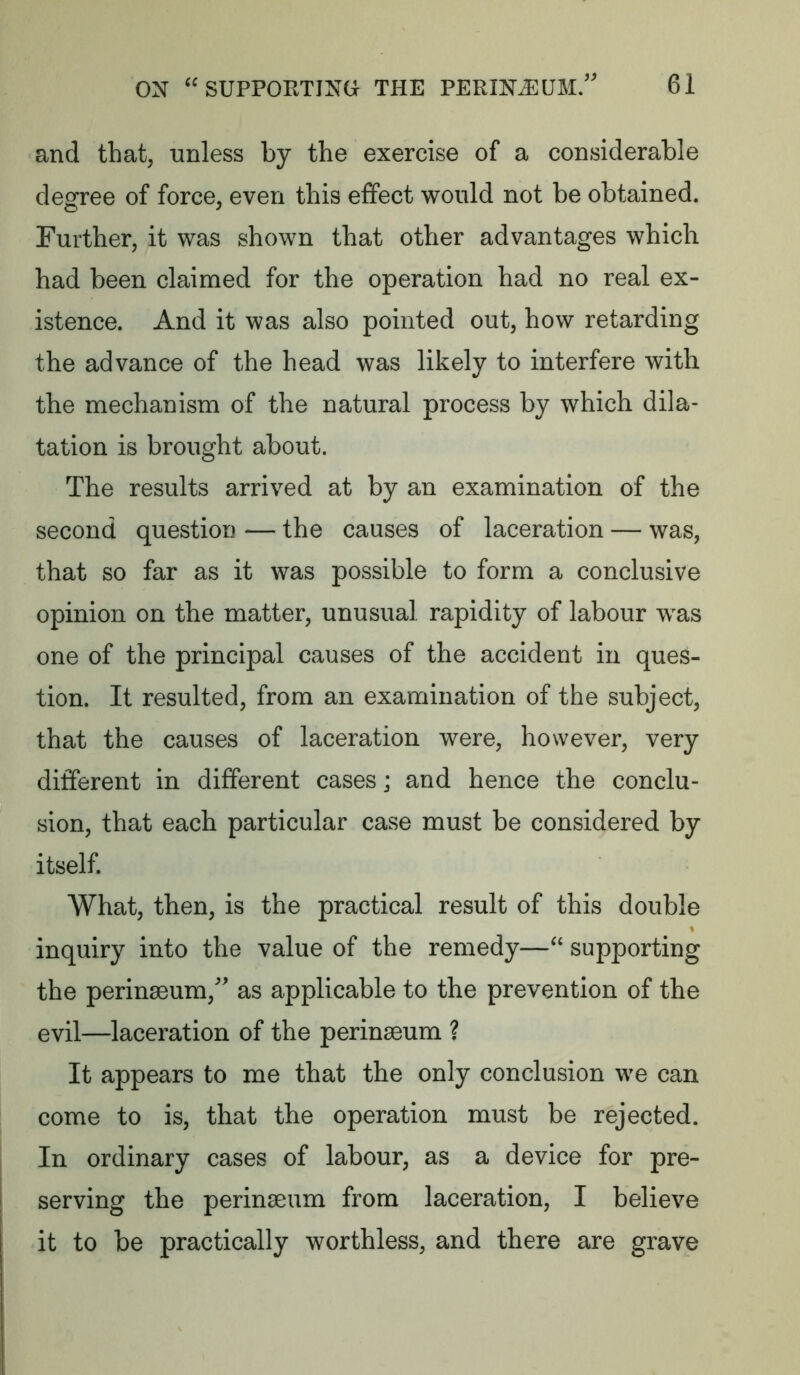 and that, unless by the exercise of a considerable degree of force, even this effect would not be obtained. Further, it was shown that other advantages which had been claimed for the operation had no real ex- istence. And it was also pointed out, how retarding the advance of the head was likely to interfere with the mechanism of the natural process by which dila- tation is brought about. The results arrived at by an examination of the second question — the causes of laceration — was, that so far as it was possible to form a conclusive opinion on the matter, unusual rapidity of labour was one of the principal causes of the accident in ques- tion. It resulted, from an examination of the subject, that the causes of laceration were, however, very different in different cases; and hence the conclu- sion, that each particular case must be considered by itself. What, then, is the practical result of this double inquiry into the value of the remedy—“ supporting the perinseum, as applicable to the prevention of the evil—laceration of the perinseum ? It appears to me that the only conclusion we can come to is, that the operation must be rejected. In ordinary cases of labour, as a device for pre- serving the perinseum from laceration, I believe it to be practically worthless, and there are grave