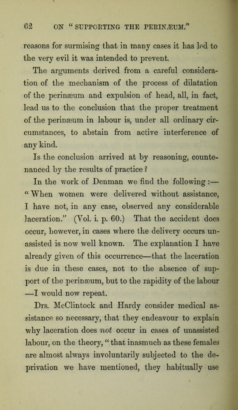 reasons for surmising that in many cases it has led to the very evil it was intended to prevent. The arguments derived from a careful considera- tion of the mechanism of the process of dilatation of the perinaeum and expulsion of head, all, in fact, lead us to the conclusion that the proper treatment of the perinaeum in labour is, under all ordinary cir- cumstances, to abstain from active interference of any kind. Is the conclusion arrived at by reasoning, counte- nanced by the results of practice ? In the work of Denman we find the following :— When women were delivered without assistance, I have not, in any case, observed any considerable laceration.’ (Vol. i. p. 60.) That the accident does occur, however, in cases where the delivery occurs un- assisted is now well known. The explanation I have already given of this occurrence—that the laceration is due in these cases, not to the absence of sup- port of the perinaeum, but to the rapidity of the labour —I would now repeat. Drs. McClintock and Hardy consider medical as- sistance so necessary, that they endeavour to explain why laceration does not occur in cases of unassisted labour, on the theory, that inasmuch as these females are almost always involuntarily subjected to the de- privation we have mentioned, they habitually use