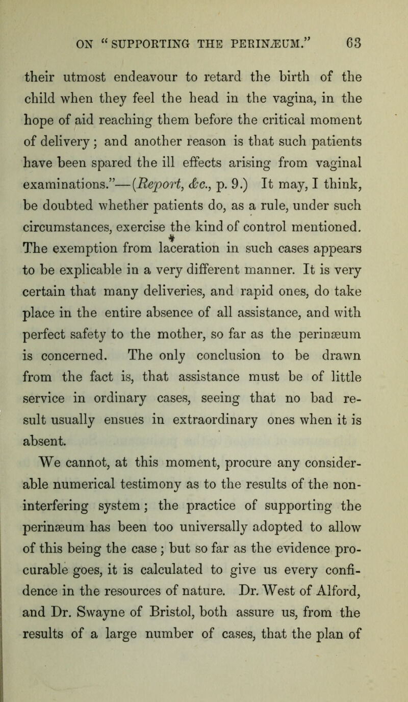 their utmost endeavour to retard the birth of the child when they feel the head in the vagina, in the hope of aid reaching them before the critical moment of delivery; and another reason is that such patients have been spared the ill effects arising from vaginal examinations/'—[Report, &c., p. 9.) It may, I think, be doubted whether patients do, as a rule, under such circumstances, exercise the kind of control mentioned. The exemption from laceration in such cases appears to be explicable in a very different manner. It is very certain that many deliveries, and rapid ones, do take place in the entire absence of all assistance, and with perfect safety to the mother, so far as the perinseum is concerned. The only conclusion to be drawn from the fact is, that assistance must be of little service in ordinary cases, seeing that no bad re- sult usually ensues in extraordinary ones when it is absent. We cannot, at this moment, procure any consider- able numerical testimony as to the results of the non- interfering system; the practice of supporting the perinaeum has been too universally adopted to allow of this being the case ; but so far as the evidence pro- curable goes, it is calculated to give us every confi- dence in the resources of nature. Dr. West of Alford, and Dr. Swayne of Bristol, both assure us, from the results of a large number of cases, that the plan of