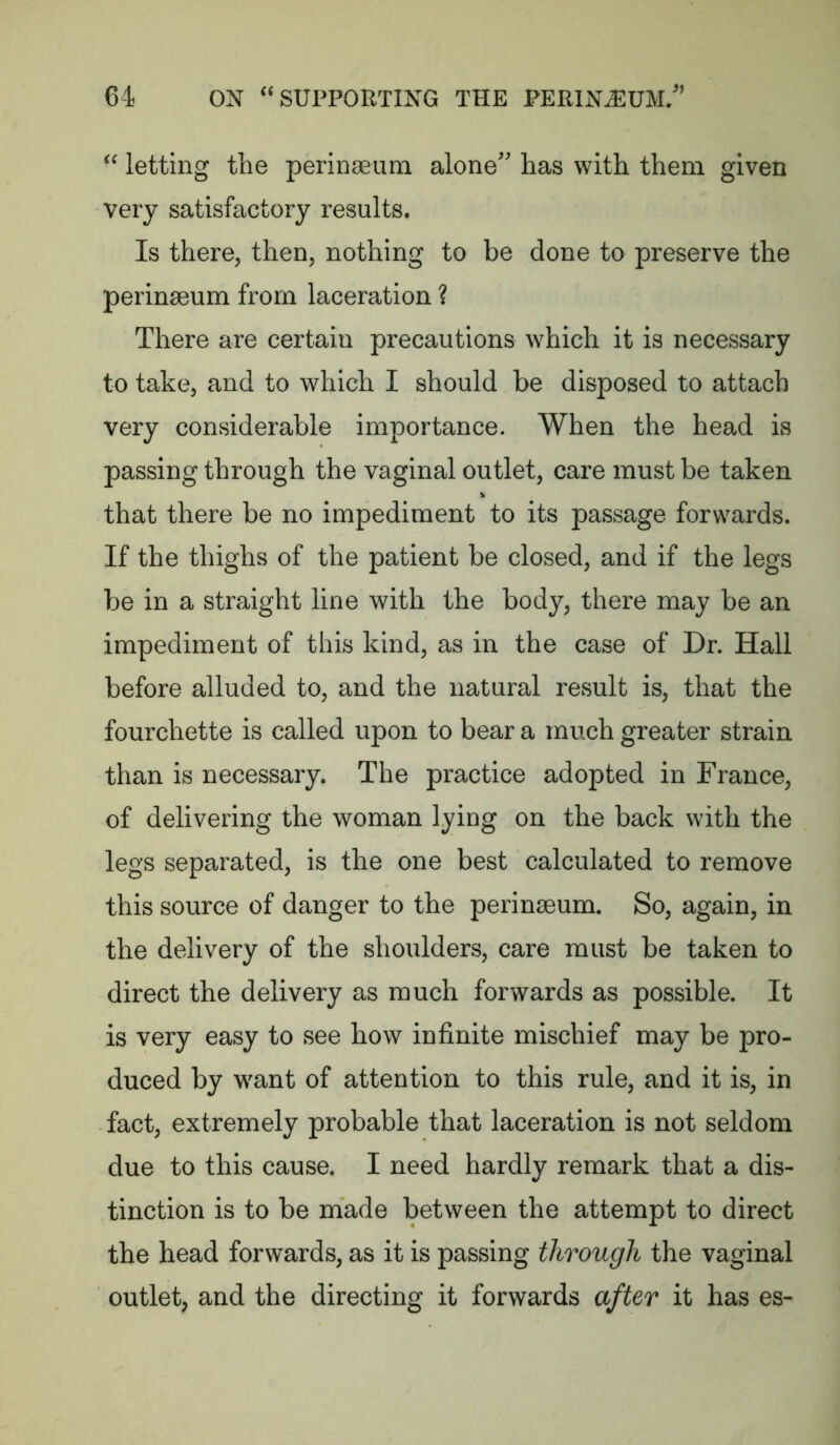 “ letting the perinseum alone'' has with them given very satisfactory results. Is there, then, nothing to be done to preserve the perinseum from laceration ? There are certain precautions which it is necessary to take, and to which I should be disposed to attach very considerable importance. When the head is passing through the vaginal outlet, care must be taken that there be no impediment to its passage forwards. If the thighs of the patient be closed, and if the legs be in a straight line with the body, there may be an impediment of this kind, as in the case of Dr. Hall before alluded to, and the natural result is, that the fourchette is called upon to bear a much greater strain than is necessary. The practice adopted in France, of delivering the woman lying on the back with the legs separated, is the one best calculated to remove this source of danger to the perinseum. So, again, in the delivery of the shoulders, care must be taken to direct the delivery as much forwards as possible. It is very easy to see how infinite mischief may be pro- duced by want of attention to this rule, and it is, in fact, extremely probable that laceration is not seldom due to this cause. I need hardly remark that a dis- tinction is to be made between the attempt to direct the head forwards, as it is passing through the vaginal outlet, and the directing it forwards after it has es-