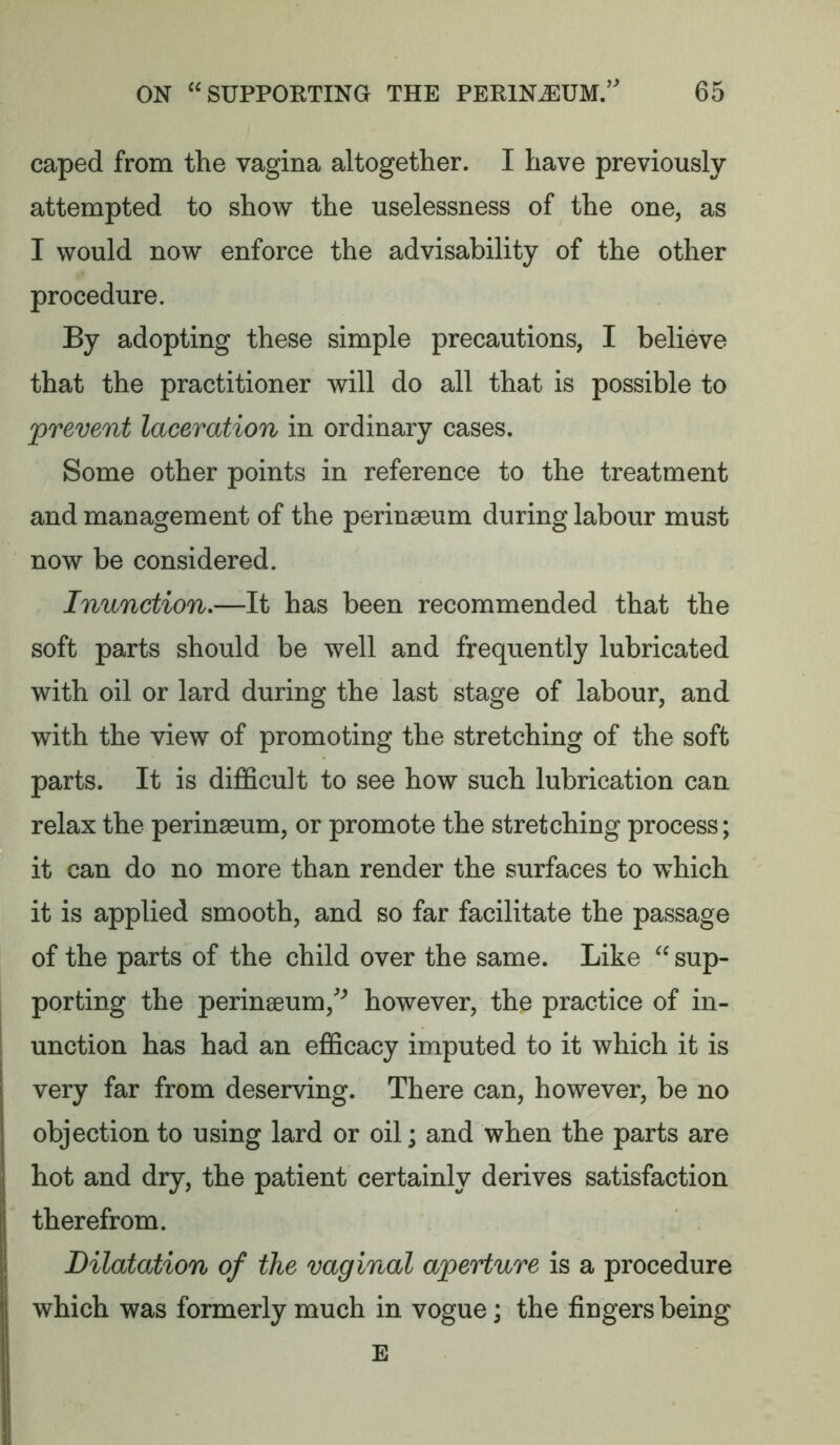 caped from the vagina altogether. I have previously- attempted to show the uselessness of the one, as I would now enforce the advisability of the other procedure. By adopting these simple precautions, I believe that the practitioner will do all that is possible to ^prevent laceration in ordinary cases. Some other points in reference to the treatment and management of the perinaeum during labour must now be considered. Inunction,—It has been recommended that the soft parts should be well and frequently lubricated with oil or lard during the last stage of labour, and with the view of promoting the stretching of the soft parts. It is difficult to see how such lubrication can relax the perinaeum, or promote the stretching process; it can do no more than render the surfaces to which it is applied smooth, and so far facilitate the passage of the parts of the child over the same. Like “ sup- porting the perinaeum,^ however, the practice of in- unction has had an efficacy imputed to it which it is very far from deserving. There can, however, be no objection to using lard or oil; and when the parts are hot and dry, the patient certainly derives satisfaction therefrom. Dilatation of the vaginal aperture is a procedure which was formerly much in vogue; the fingers being E