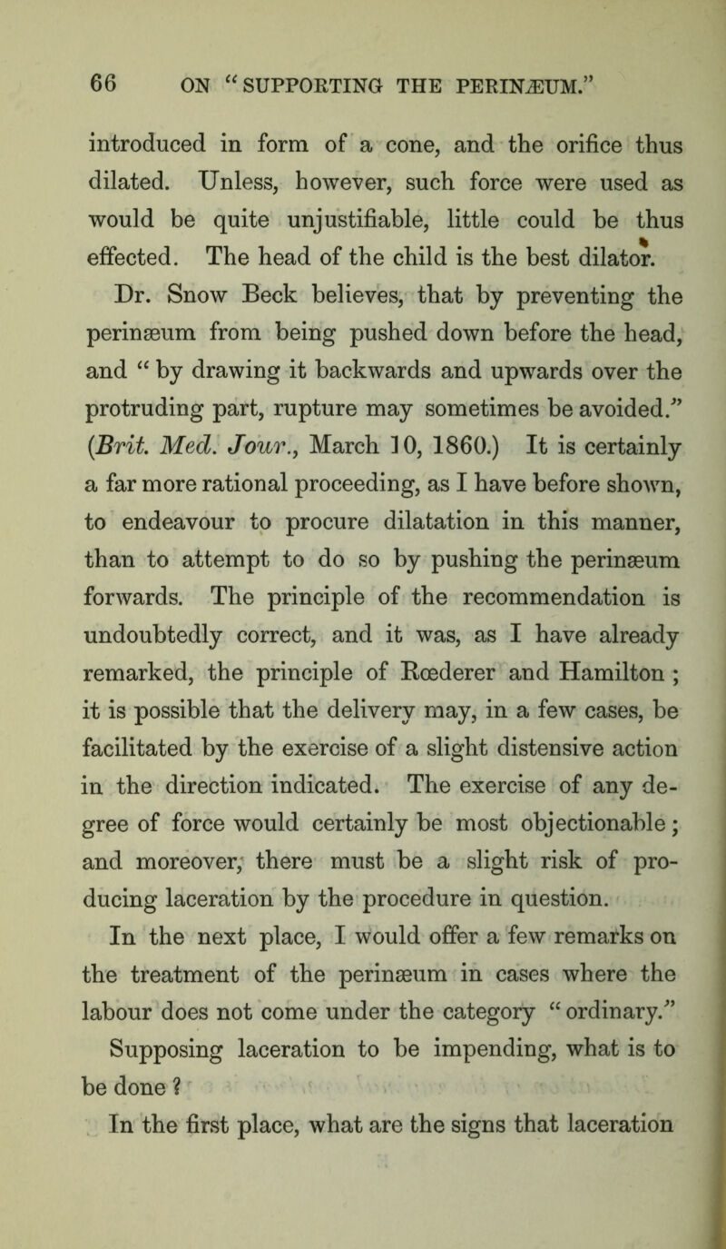 introduced in form of a cone, and the orifice thus dilated. Unless, however, such force were used as would be quite unjustifiable, little could be thus effected. The head of the child is the best dilator. Dr. Snow Beck believes, that by preventing the perinaeum from being pushed down before the head, and  by drawing it backwards and upwards over the protruding part, rupture may sometimes be avoided.^’ {Brit Med, Jour., March 10, 1860.) It is certainly a far more rational proceeding, as I have before shown, to endeavour to procure dilatation in this manner, than to attempt to do so by pushing the perinaeum forwards. The principle of the recommendation is undoubtedly correct, and it was, as I have already remarked, the principle of Koederer and Hamilton ; it is possible that the delivery may, in a few cases, be facilitated by the exercise of a slight distensive action in the direction indicated. The exercise of any de- gree of force would certainly be most objectionable; and moreover, there must be a slight risk of pro- ducing laceration by the procedure in question. In the next place, I would offer a few remarks on the treatment of the perinaeum in cases where the labour does not come under the category  ordinary. Supposing laceration to be impending, what is to be done ? In the first place, what are the signs that laceration