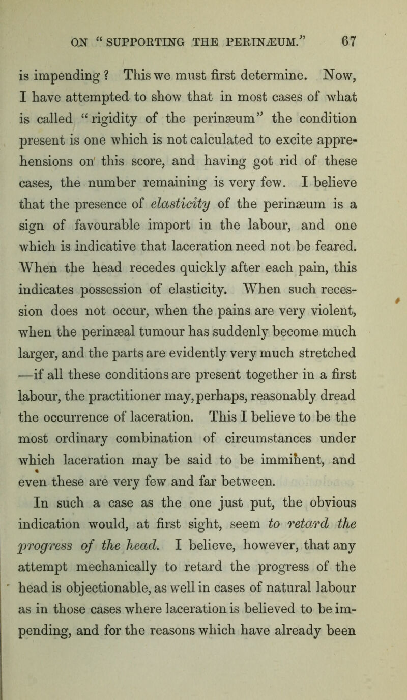 is impending ? This we must first determine. Now, I have attempted to show that in most cases of what is called “rigidity of the perinseum’ the condition present is one which is not calculated to excite appre- hensions on' this score, and having got rid of these cases, the number remaining is very few. I believe that the presence of elasticity of the perinseum is a sign of favourable import in the labour, and one which is indicative that laceration need not be feared. When the head recedes quickly after each pain, this indicates possession of elasticity. When such reces- sion does not occur, when the pains are very violent, when the perinseal tumour has suddenly become much larger, and the parts are evidently very much stretched —if all these conditions are present together in a first labour, the practitioner may, perhaps, reasonably dread the occurrence of laceration. This I believe to be the most ordinary combination of circumstances under which laceration may be said to be imminent, and « even these are very few and far between. In such a case as the one just put, the obvious indication would, at first sight, seem to retard the progress of the head, I believe, however, that any attempt mechanically to retard the progress of the head is objectionable, as well in cases of natural labour as in those cases where laceration is believed to be im- pending, and for the reasons which have already been