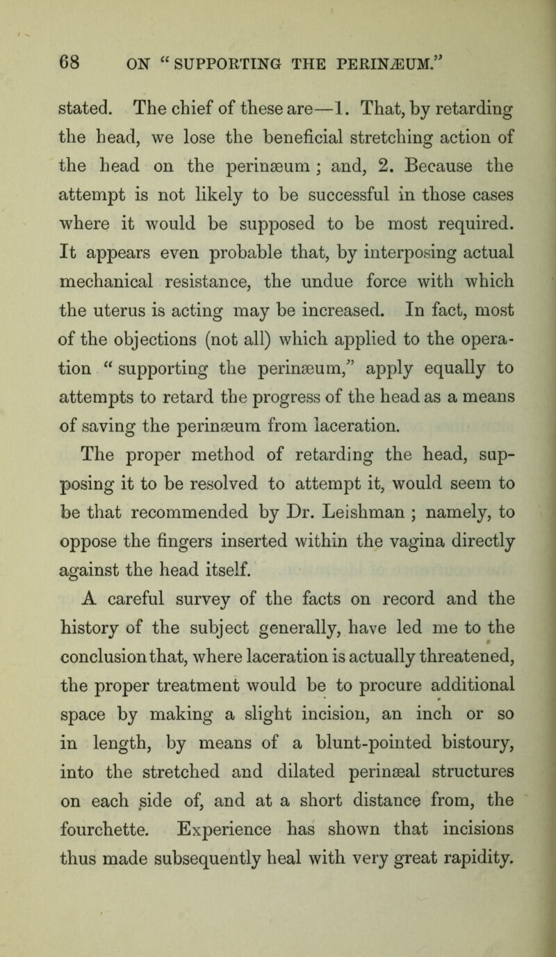 stated. The chief of these are—1. That, by retarding the head, we lose the beneficial stretching action of the head on the perinaeum ; and, 2. Because the attempt is not likely to be successful in those cases where it would be supposed to be most required. It appears even probable that, by interposing actual mechanical resistance, the undue force with which the uterus is acting may be increased. In fact, most of the objections (not all) which applied to the opera- tion “ supporting the perinaeum,’ apply equally to attempts to retard the progress of the head as a means of saving the perinaeum from laceration. The proper method of retarding the head, sup- posing it to be resolved to attempt it, would seem to be that recommended by Dr. Leishman ; namely, to oppose the fingers inserted within the vagina directly against the head itself. A careful survey of the facts on record and the history of the subject generally, have led me to the conclusion that, where laceration is actually threatened, the proper treatment would be to procure additional space by making a slight incision, an inch or so in length, by means of a blunt-pointed bistoury, into the stretched and dilated perinseal structures on each side of, and at a short distance from, the fourchette. Experience has shown that incisions thus made subsequently heal with very great rapidity.