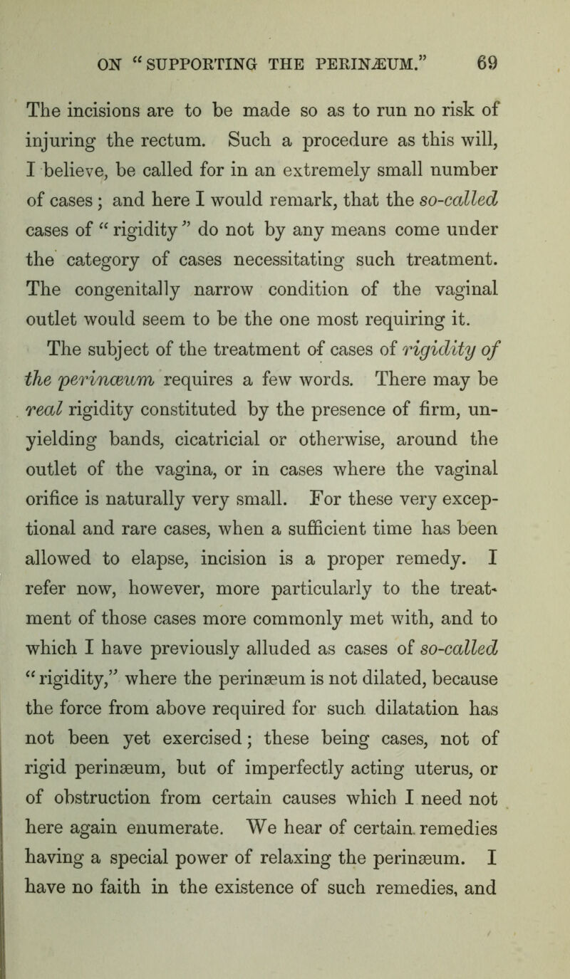 The incisions are to be made so as to run no risk of injuring the rectum. Such a procedure as this will, I believe, be called for in an extremely small number of cases ; and here I would remark, that the so-called cases of  rigidity do not by any means come under the category of cases necessitating such treatment. The congenitally narrow condition of the vaginal outlet would seem to be the one most requiring it. The subject of the treatment of cases of rigidity of the yerincBum requires a few words. There may be real rigidity constituted by the presence of firm, un- yielding bands, cicatricial or otherwise, around the outlet of the vagina, or in cases where the vaginal orifice is naturally very small. For these very excep- tional and rare cases, when a sufficient time has been allowed to elapse, incision is a proper remedy. I refer now, however, more particularly to the treats ment of those cases more commonly met with, and to which I have previously alluded as cases of so-called  rigidity,’ where the perinseum is not dilated, because the force from above required for such dilatation has not been yet exercised; these being cases, not of rigid perinseum, but of imperfectly acting uterus, or of obstruction from certain causes which I need not here again enumerate. We hear of certain, remedies having a special power of relaxing the perinseum. I have no faith in the existence of such remedies, and