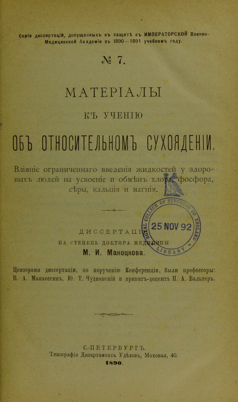 Серія диссвртацій, допущѳнныхъ нъ защитѣ въ ИМПЕРАТОРСКОЙ Военно- Медицинской Днадеміи въ 1890—1891 учвбноиъ году. I 7. МАТЕРІАЛЫ КЪ УЧЕНІЮ ОБТ) отіосгаьноуі сушлени Вліяніе ограниченнаго введенія жидкостей у здоро- выхъ людей на усвоеніе и обмѣнъ хло^-^фосфора, сѣры, кальція и магнія. 1— ДИССЕРТАЦІ НА СТЕПЕНЬ ДОКТОРА МЕ М. и. Маноцкова Цензорами диссертаціи, по порученію Конференціи, были іірофессоры: В. А. Манассеинъ, Ю. Т. Чудновскій и приватъ-доцентъ П. А. Вальтеръ. С.-П ЕТЕРБУРГЪ. Тяпографія Департамента Удѣловъ, Моховая, 40. 18ЭО.