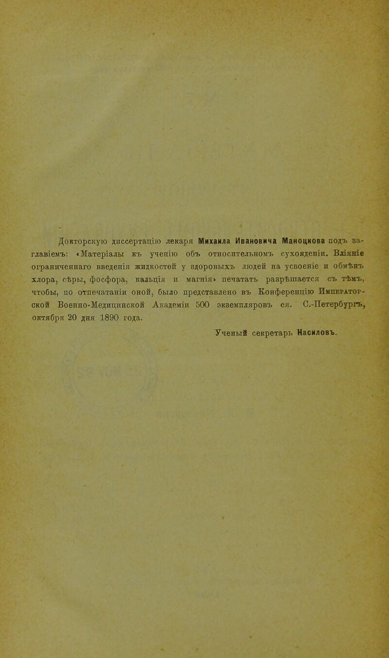 Докторскую диссертацію лекаря Михаила Ивановича Маноцкова подъ за- главіемъ: «Матеріалы къ учеиіго объ относнтельномъ с.ухояденіи, Вдіяніе ограниченнаго введенія жидкостей у вдоровыхъ людей на усвоеніе и обмѣнъ хлора, сѣры, фосфора, кальція п магнія> печатать разрѣшается съ тѣмъ, чтобы, по отпечатаніи оной, было представлено въ Конферепцію Император- ской Военно-Медицинской Академіи 500 эквемпляровъ ея. С.-Петербургь, октября 20 дня 1890 года. Ученый секретарь Насиловъ. 1