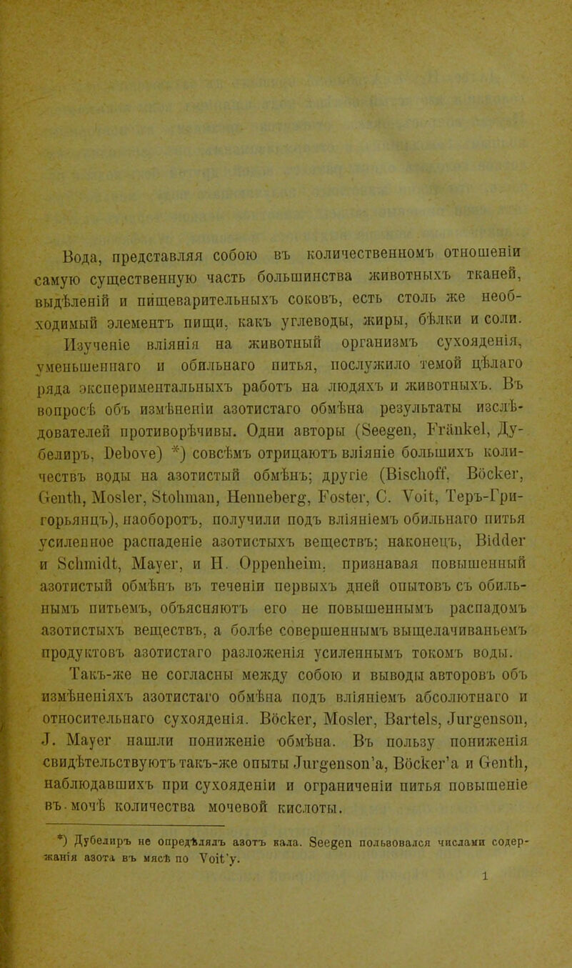 Вода, представляя собою въ количественномъ отношеніи самую существенную часть большинства животиыхъ тканей, выдѣленій и пищеварительныхъ соковъ, есть столь же необ- ходимый элементъ пищи, какъ углеводы, жиры, бѣлки и соли. Изученіе вліянія на животный организмъ сухояденія, ѵменьшеипаго и обильнаго питья, послужило темой цѣлаго ряда эксперимеитальныхъ работъ на людяхъ и животныхъ. Въ вопросѣ объ измѣнеіііи азотистаго обмѣиа результаты изслѣ- дователей противорѣчивы. Одни авторы (8ее§еп, Ггаикеі, Ду- белиръ, ВеЪоѵе) ■•} совсѣмъ отрицаютъ вліяніе большихъ коли- чествъ воды на азотистый обмѣнъ; другіе (ВізсІюЯ, Вбскег, Оеиііі, Мо8Іег, Віоіітап, НепиеЪег^, Гойіег, С. Ѵоіі, Теръ-Гри- горьянцъ), наоборотъ, получили подъ вліяніемъ обильнаго питья усилеиное распаденіе азотистыхъ веществъ; наконецъ, Вісі(1ег и Зсіітіііі, Мауег, и Н. Оррепііеіт. признавая повышенный азотистый обмѣнъ въ теченіи первыхъ дней опытовъ съ обиль- нымъ питьемъ, объясняютъ его не повышенпымъ распадомъ азотистыхъ веществъ, а болѣе совершеннымъ выщелачиваньемъ продуитовъ азотистаго разложенія усилеинымъ токомъ воды. Такъ-л;е не согласны между собою и выводы авторовъ объ измѣненіяхъ азотистаго обмѣна подъ вліяніемъ абсолютнаго и относительнаго сухояденія. Вбскег, Мозіег, Вагіеіз, ^и1•§•е^8ои, Д. Мауег нашли пониженіе «бмѣна. Въ пользу пониженія свидѣтельствуютъ такъ-же опыты Дигёепзоп'а, Вбскег'а и Оепііі, наблюдавшихъ при сухояденіи и ограииченіи питья повышеніе въ.мочѣ количества мочевой кислоты. *) Дубелиръ не опред*дялъ авотъ кала. Зее^еп польвовался числами содер- ■канія азота въ мясѣ по Ѵоі<;'у. 1