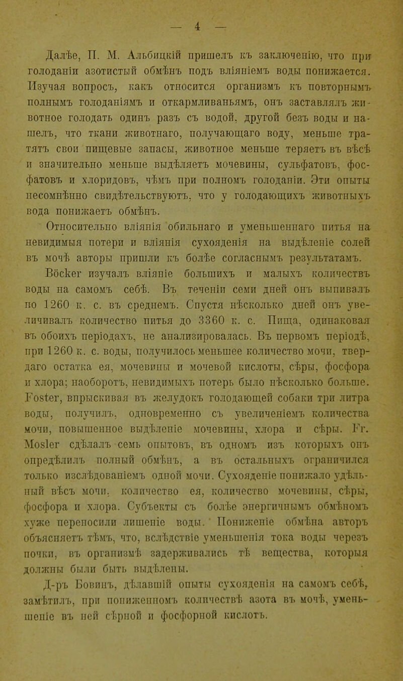 Далѣе, П. М. Альбицкій пришелъ ісъ заісліочепііо, что при голоданіи азотистый обмѣнъ подъ вліяніемъ воды поііилсается. Изучая вопросъ, какъ относится оргаеизмъ къ повторнымъ полнымъ голоданіямъ и откармливаньямъ, онъ заставлялъ жи- вотное голодать одинъ разъ съ водой, другой безъ воды и на- шелъ, что ткани животнаго, получающаго воду, меньше тра- тятъ свои пищевые запасы, лсивотное меньше теряетъ въ вѣсѣ и значительно меньше выдѣляетъ мочевины, сульфатовъ. фос- фатовъ и хлоридовъ, чѣмъ при полномъ голоданіи. Эти опыты песомнѣнно свидѣтельствуютъ, что у голодающихъ животиыхъ вода понижаетъ обмѣнъ. Относительно вліянія обильнаго и уменъшеннаго питья на невидимыя потери и вліянія сухояденія на выдѣленіе солей въ мочѣ авторы пришли къ болѣе согласнымъ результатамъ. Вбскег изучалъ вліяніе большихъ и малыхъ количествъ воды на самомъ себѣ. Въ теченіи семи дней онъ выпивалъ по 1260 к. с. въ средиемъ. Сп}'стя нѣсколько дней онъ уве- личивалъ количество питья до 3360 к. с. Пища, одинаковая въ обоихъ періодахъ, не анализировалась. Въ первомъ періодѣ, при 1260 к. с. воды, получилось меньшее количество мочи, твер- даго остатка ея, мочевины и мочевой кислоты, сѣры, фосфора ц хлора; наоборотъ, невидимыхъ потерь было нѣсколько больше. Гозіег, впрыскивая въ желудокъ голодающей собаки три литра воды, получилъ, одповременио съ увеличеніемъ количества мочи, повышенное выдѣленіе мочевины, хлора и сѣры. Гг. Мо8Іег сдѣлалъ семь опытовъ, въ одномъ изъ которыхъ онъ опредѣлилъ полный обмѣиъ, а въ остальпыхъ ограничился только изслѣдоваиіемъ одной мочи. Сухоядепіе попп;кало з^дѣль- ный вѣсъ мочи, количество ея, количество мочевины, сѣры, фосфора и хлора. Субъекты съ болѣе энергичнымъ обмѣномъ хуже переносили лишеніе воды.' Понижепіе обмѣна авторъ объясняетъ тѣмъ, что, вслѣдствіе уменьшенія тока воды черезъ почки, въ организмѣ задерживались тѣ вещества, которыя должны были быть выдѣлеиы. Д-ръ Бовипъ, дѣлавшій опыты сухоядспія на самомъ ссбѣ, замѣтплъ, при попилсепномъ количеств!; азота въ мочѣ, умень- шеніе въ пей сѣрной и фосфорной кислотъ.