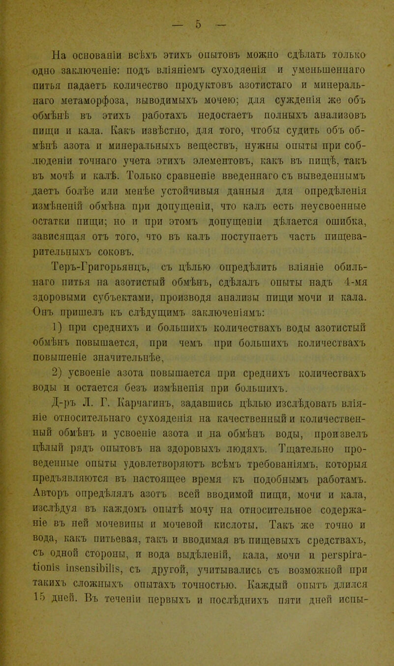 На осиоваиіи всѣхъ этихъ оііытовъ можно сдѣлать только одно заіаючеиіе: подъ вліяніемъ суходяенія и уменьшеннаго питья падаетъ количество продуктовъ азотистаго и минераль- наго метаморфоза, иыводимыхъ мочею; для суждепія же объ обмѣнѣ въ этихъ работахъ иедостаетъ полныхъ аиализовъ пищн II кала. Какъ извѣстпо, для того, чтобы судить объ об- мѣнѣ азота и минеральныхъ веществъ, нужны опыты при соб- люденіи точнаго учета этихъ элементовъ, какъ въ пищѣ, такъ въ мочѣ и калѣ. Только сравненіе введепнаго съ выведеннымъ даетъ болѣе или менѣе устойчивыя данныя для опредѣленія измѣненій обмѣна при допущеніи, что калъ есть неусвоенные остатки пищи; но и при этомъ допущеніи дѣлается ошибка, зависящая отъ того, что въ калъ поступаетъ часть пищева- рительныхъ соковъ. Теръ-Григорьянцъ, съ цѣлью опредѣлить вліяніе обиль- наго питья па азотистый обмѣнъ, сдѣлалъ опыты надъ 4-мя здоровыми субъектами, производя анализы пищи мочи и кала. Опъ пришелъ къ слѣдущимъ закліоченіямъ: 1) при среднихъ и большихъ количествахъ воды азотистый обмѣнъ повышается, при чемъ при большихъ количествахъ повышеніе значительнѣе, 2) усвоеніе азота повышается при среднихъ количествахъ воды и остается безъ измѣнепія при большихъ. Д-І)ъ Л. Г. Карчагииъ, задавшись цѣлью изслѣдовать влія- ніе отпосительнаго сухояденія па качественный и количествен- ный обмѣнъ и усвоеніе азота и на обмѣнъ воды, произвелъ цѣлый рядъ опытовъ на здоровыхъ людяхъ. Тщательно про- веденные опыты удовлетворяютъ всѣмъ требованіямъ, которыя предъявляются въ настоящее время къ подобнымъ работамъ. Авторъ опредѣлялъ азотъ всей вводимой пищи, мочи и кала, изслѣдуя въ каждомъ опытѣ мочу на относительное содержа- ніе въ пей мочевины и мочевой кислоты. Такъ лее точно и вода, какъ питьевая, такъ и вводимая въ пищевыхъ средствахъ, съ одной стороны, и вода выдѣленій, кала, мочи п регзріга- 1І0ПІ8 ііівепзіЬіІіз, съ другой, учитывались съ возможной при такихъ сложныхъ опытахъ точностью. Каждый опытъ длился 15 дней. Въ течеиіи первыхъ и послѣднихъ пяти дней йены-