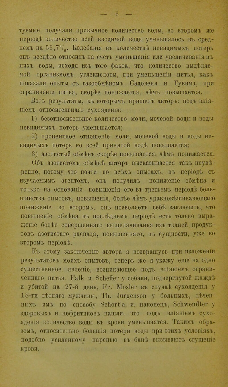 туемые получали привычное количество воды, во второмъ же періодѣ количество всей вводимой воды уменьшалось въ сред- пемъ на 56,7°!^. Колебанія въ количествѣ невидимыхъ потерь онъ всецѣло относилъ на счетъ уменьшенія или увеличиванія въ иихъ воды, исходя изъ того факта, что количество выдѣляе- мой оргаыизмомъ углекислоты, при уменьшеніи питья, какъ показали опыты съ газообмѣномъ Садовеня и Тувима, при ограниченіи питья, скорѣе понижается, чѣмъ повышается. Ботъ результаты, къ которымъ пришелъ авторъ: подъ влія- ніемъ относительнаго сухояденія: 1) безотносительное количество мочи, мочевой воды и воды невидимыхъ потерь уменьшается; 2) процентное отношеніе мочи, мочевой воды и воды не- видимыхъ потерь ко всей принятой водѣ повышается; 3) азотистый обмѣнъ скорѣе повышается, чѣмъ понижается. Объ азотистомъ обмѣнѣ авторъ высказывается такъ неувѣ- ренно, потому что почти во всѣхъ опытахъ, въ періодѣ съ изучаемымъ агентомъ, онъ получилъ понилсеніе обмѣна и только на основаніи повышенія его въ третьемъ періодѣ боль- шинства опытовъ, повышенія, болѣе чѣмъ уравновѣшивавіощаго понижение во второмъ, онъ позволяетъ себѣ заключить, что повышеніе обмѣна въ послѣднемъ періодѣ есть только выра- женіе болѣе совершеннаго вьщелачиванья изъ тканей продук- товъ азотистаго распада, повышеннаго, въ сущности, ул^е во второмъ періодѣ. Къ этому заключепію автора я возвращусь при пзложеніи результатовъ моихъ опытовъ, теперь же я укажу еще па одно существенное явленіе, возникающее подъ вліянісмъ ограни- ченнаго питья. Гаік и 8с1іеЙег у собаки, подвергнутой лсаждѣ и убитой на 27-й день, Гг. Мозіег въ случаѣ сухояденія у 18-ти лѣтняго мужчины, ТІ1. ]иг8еп50п у больныхъ, лѣчеп- ныхъ имъ по способу 8с1юг1:'а, и, наконецъ, 8с1пѵеп(11ег у здоровыхъ и нефритиковъ нашли, что подъ вліяпіемъ сухо яденія і;оличество воды въ крови уменьшаятся. Такимъ обра- зомъ, относительно больиіія потери воды при этихъ условіяхъ. подобно усиленному паренью въ банѣ вызываютъ сгущеніе крови.