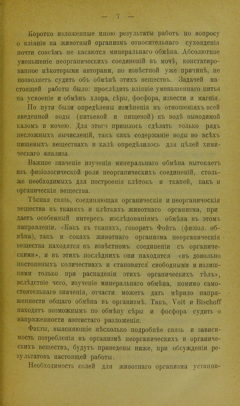 Коротко изложенные мною результаты работъ по вопросу о вліянін на животный организмъ относительнаго сухояденія почти совсѣмъ не касаются минеральнаго обмѣна. Абсолютное умеиьшеніе неорганическихъ соединеній въ ыочѣ, констатиро- ванное нѣкоторыми авторами, по извѣстной уже причинѣ, не позволяетъ судить объ обмѣнѣ этихъ веществъ. Задачей на- стояЕдей работы было: прослѣдить вліяніе уменьшеннаго питья иа усвоеніе и обмѣнъ хлора, сѣры, фосфора, извести и магнія. По пути были опредѣлены измѣнеиія въ отяошеніяхъ всей введенной воды (питьевой и пиндевой) къ водѣ выводимой каломъ и мочею. Для этого пришлось сдѣлать только рядъ несложныхъ вычисленій, такъ какъ содержаніе воды во всѣхъ нищевыхъ веществахъ и калѣ опредѣлилось для цѣлей хими- чоскаго анализа. Важное значеніе изученія минеральнаго обмѣна вытекаетъ изъ физіологической роли неорганическихъ соединеній, столь- же необходимыхъ для построенія іслѣтокъ и тканей, какъ и органическія вещества. Тѣсная связь, соединяющая органическія и иеорганичоскія вещества въ тканяхъ и клѣткахъ животнаго организма, при даетъ особенный интересъ изслѣдованіямъ обмѣна въ этомъ направленіи. «Какъ въ тканяхъ, говоритъ Фойтъ (физіол. об- мѣна), такъ и сокахъ животнаго организма неорганическія вещества находятся въ извѣстномъ соединеніи съ органиче- скими», и въ этихъ послѣднихъ они находятся «въ довольно ностоянныхъ количествахъ и становятся свободными и излиш- ними только при распаденіи этихъ органическихъ тѣлъ», вслѣдствіе чего, изученіе минеральнаго обмѣна, помимо само- стоятельнаго значенія, отчасти можетъ дать мѣрило напря- женности общаго обмѣна въ организмѣ. Такъ, Уоіі; и ВізсІюІТ находятъ возможнымъ по обмѣну сѣры и фосфора судить о напряженности азотистаго разложепія. Фаглъі, выясняющіе нѣсколько подробиѣе связь и зависи- мость потребленія въ организмѣ неорганическихъ и органиче- скихъ веществъ, будутъ приведены нилсе, при обсужденіи ре- зультатовъ настоящей работы. Необходимость солей для животнаго организма устапов-