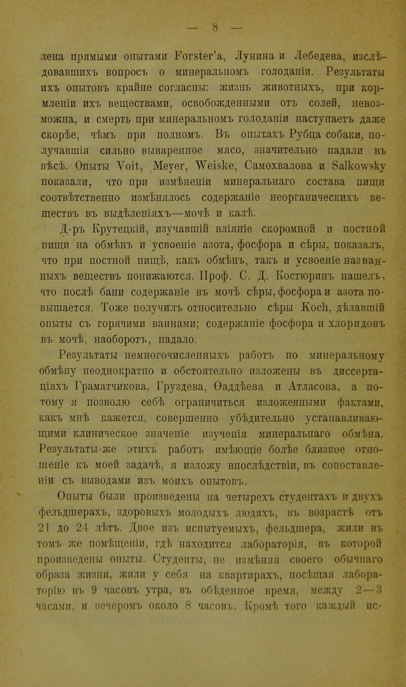 лена прямыми опытами Гог8іег'а, Лунина и Лебедева, изслѣ- довавшихъ вопросъ о минеральномъ голоданіи. Результаты ихъ опытовъ крайне согласны: лсизиь животныхъ, при кор- мленіи ихъ веществами, освоболсденными отъ солей, невоз- можна, и смерть при минеральномъ голоданіи наступаетъ даже скорѣе, чѣмъ при полномъ. Въ оныхахъ Рубца собаки, по- лучавшія сильно вываренное мясо, значительно падали въ вѣсѣ. Опыты Ѵоіі;, Меуег, ѴѴеізке, Самохвалова и 8а1ко^ѵ8ку показали, что при измѣненіи минеральнаго состава пищи соотвѣтственно измѣнялось содерл^аніе неорганическихъ ве- ществъ въ выдѣленіяхъ—мочѣ и калѣ. Д-ръ Крутецкій, изучавшій вліяніе скоромной и постной пищи на обмѣнъ и усвоеніе азота, фосфора и сѣры, показалъ, что при постной пищѣ, какъ обмѣнъ, такъ и усвоеніе назван- ныхъ веЩествъ понижаются. Проф. С. Д. Костюринъ нашелъ, что послѣ бани содержаніе въ мочѣ сѣры, фосфора и азота по- вышается. Тоже получилъ относительно сѣры Косіі, дѣлавшій опыты съ горячими ваннами; содерлсаніе фосфора и хлоридовъ въ мочѣ, наоборотъ, падало. Результаты немногочисленныхъ работъ по минеральному обмѣну неоднократно и обстоятельно изложены въ диссерта- ціяхъ Граматчикова, Груздева, Ѳаддѣева и Атласова, а по- тому я позволю себѣ ограничиться изложенными фактами, какъ мнѣ каяіется, совершенно убѣдительно устанавливаю- щими клиническое значеніе изученія минеральнаго обмѣна. Результаты-л№ этихъ работъ имѣющіе болѣе близкое отно- шеніе къ моей задачѣ, я изложу впослѣдствіи, въ сопоставле- ніи съ выводами изъ моихъ опытовъ. Опыты были произведены на четырехъ студентахъ п двухъ фельдшерахъ, здоровыхъ молодыхъ лгодяхъ, въ возрастѣ отъ 21 до 24 лѣтъ. Двое изъ испытуемыхъ, фельдшера, жили въ томъ же помѣщсніи, гдѣ находится лабораторія, въ которой произведены опыты. Студенты, не измѣняя своего обычнаго образа жизни, жили у себя на квартирахъ, посѣщая лабора- торію въ 9 часовъ утра, въ обѣденное время, между 2 — 3