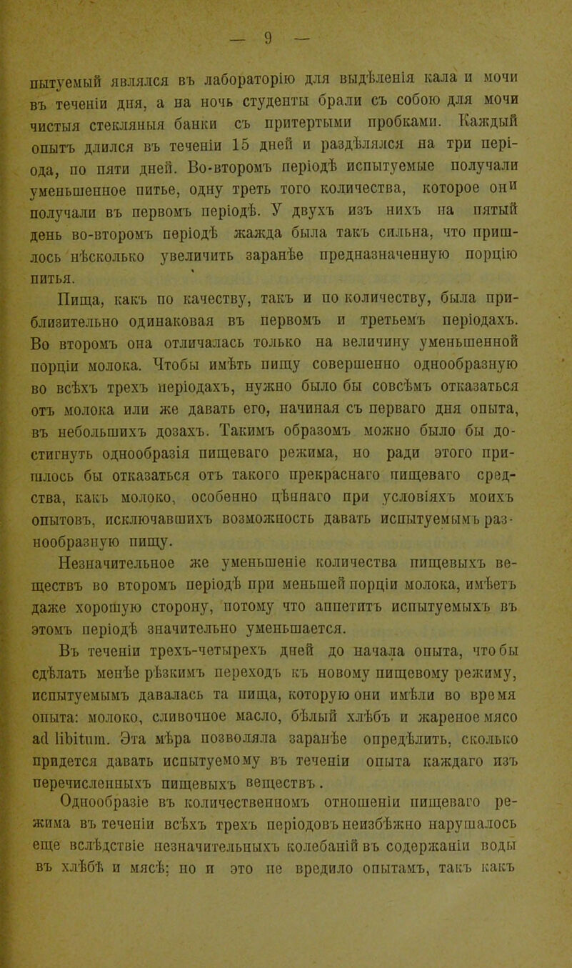 пытуемый являлся въ лабораторію для выдѣленія кала и мочи въ теченіи дня, а на ночь студенты брали съ собою для мочи чистыя стеісляныя банки съ притертыми пробками. Каждый опытъ длился въ теченіи 15 дней и раздѣлялся на три пері- ода, по пяти дней. Во-второмъ періодѣ испытуемые получали уменьшенное питье, одну треть того количества, которое они получали въ первомъ періодѣ. У двухъ изъ нихъ на пятый день во-второмъ пѳріодѣ жажда была такъ сильна, что приш- лось нѣсколько увеличить заранѣе предназначенную порцію питья. Пища, какъ по качеству, такъ и по количеству, была при- близительно одинаковая въ первомъ и третьемъ періодахъ. Во второмъ она отличалась только на величину уменьшенной порціи молока. Чтобы имѣть пищу совершенно однообразную во всѣхъ трехъ иеріодахъ, нужно было бы совсѣмъ отказаться отъ молока или же давать его, начиная съ перваго дня опыта, въ небольшихъ дозахъ. Такимъ образомъ моікно было бы до- стигнуть однообразія нищеваго режима, но ради этого при- шлось бы отказаться отъ такого прекраснаго нищеваго сред- ства, какъ молоко, особенно цѣннаго при условіяхъ моихъ опытовъ, исключавшихъ возмолсность давать испытуемымъ раз- нообразную пищу. Незначительное же уменьшение количества пищевыхъ ве- ществъ во второмъ періодѣ при меньшей порціи молока, имѣетъ далее хорошую сторону, потому что аппетитъ испытуемыхъ въ этомъ періодѣ значительно уменьшается. Въ теченіи трехъ-четырехъ дней до начала опыта, чтобы сдѣлать менѣе рѣзкимъ переходъ къ новому пищевому режиму, испытуемымъ давалась та пища, которую они имѣли во время опыта: молоко, сливочное масло, бѣлый хлѣбъ и жареное мясо а(1 ІіЬіІпга. Эта ыѣра позволяла зарапѣе опредѣлить, сколько придется давать испытуемому въ теченіи опыта каждаго пзъ перечисленныхъ пищевыхъ веніествъ. Одпообразіе въ количественпомъ отношеніи пищеваго ре- жима въ теченіи всѣхъ трехъ неріодовъиеизбѣжно нарушалось еще вслѣдствіе незначительныхъ колебаній въ содержаиіи воды въ хлѣбѣ и мясѣ; но и это не вредило опытаиъ, такъ какъ