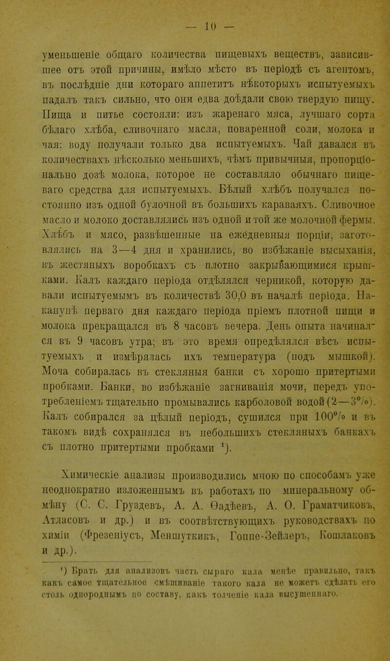 умеыьшеніе общаго количества пищевыхъ веществъ, зависав- шее отъ этой причины, имѣло мѣсто въ періодѣ съ агентомъ, въ послѣдиіе дни котораго аппетитъ ні^которыхъ испытуемыхъ падалъ такъ сильно, что они едва доѣдали свою твердую пищу. Пища и питье состояли: изъ жаренаго мяса, лучшаго сорта бѣлаго хлѣба, сливочнаго масла, поваренной соли, молока и чая: иоду получали только два испытуемыхъ. Чай давался въ количествахъ нѣсколько меньшихъ, чѣмъ привычиыя, пропорціо- нально дозѣ молока, которое не составляло обычнаго пище- ваго средства для испытуемыхъ. Бѣлый х.іѣбъ получался по- стоянно изъ одной булочной въ большихъ караваяхъ. Сливочное масло и молоко доставлялись изъ одной и той же молочной фермы. Хлѣбъ и мясо, развѣшенные на ел^едневныя порціи, загото- влялись на 3—4 дня и хранились, во избѣжаніе высыханія, въ жестяныхъ воробкахъ съ плотно закрывающимися крыш- ками. Ріалъ каждаго неріода отдѣлялся черникой, которую да- вали испытуемымъ въ количествѣ 30,0 въ началѣ періода. На- канупѣ перваго дня каждаго періода пріемъ плотной пищи и молока прекращался въ 8 часовъ вечера. День опыта начинал- ся въ 9 часовъ утра; въ это время онредѣлялся вѣсъ испы- туемыхъ и измѣряпась ихъ температура (подъ мышкой). Моча собиралась въ стекляныя банки съ хорошо притертыми пробками. Банки, во избѣжаніе загниванія мочи, передъ упо- требленіемъ тщательно промывались карболовой водой (2—3% ). Калъ собирался за цѣлый періодъ, сушился при 100°/о и въ такомъ видѣ сохранялся въ небольшихъ стекляныхъ банкахъ съ плотно притертыми пробками Химическіе анализы производились мною по способамъ у:ке неоднократно излолсеннымъ въ работахъ по минеральному об- мѣну (С. С. Груздевъ, А. А. Ѳадѣевъ, А. О. Граматчиковъ, Атласовъ и др.) и въ соотвѣтствующихъ руководствахъ по химіи (Фрезеніусъ, Меншуткикъ, Гоппс-Зейлеръ, Кошлаковъ и др.). ') ]1раті> Д.1Я іпіаліі:)овь часті. сыраго кала мснѣо ііраііи.5ыіо, танъ какъ самое тщательное смѣшиваиіо такого нала не можеті. сдѣлать его столь однородпымъ по составу, какъ толчепіе кала пысушснпаго.