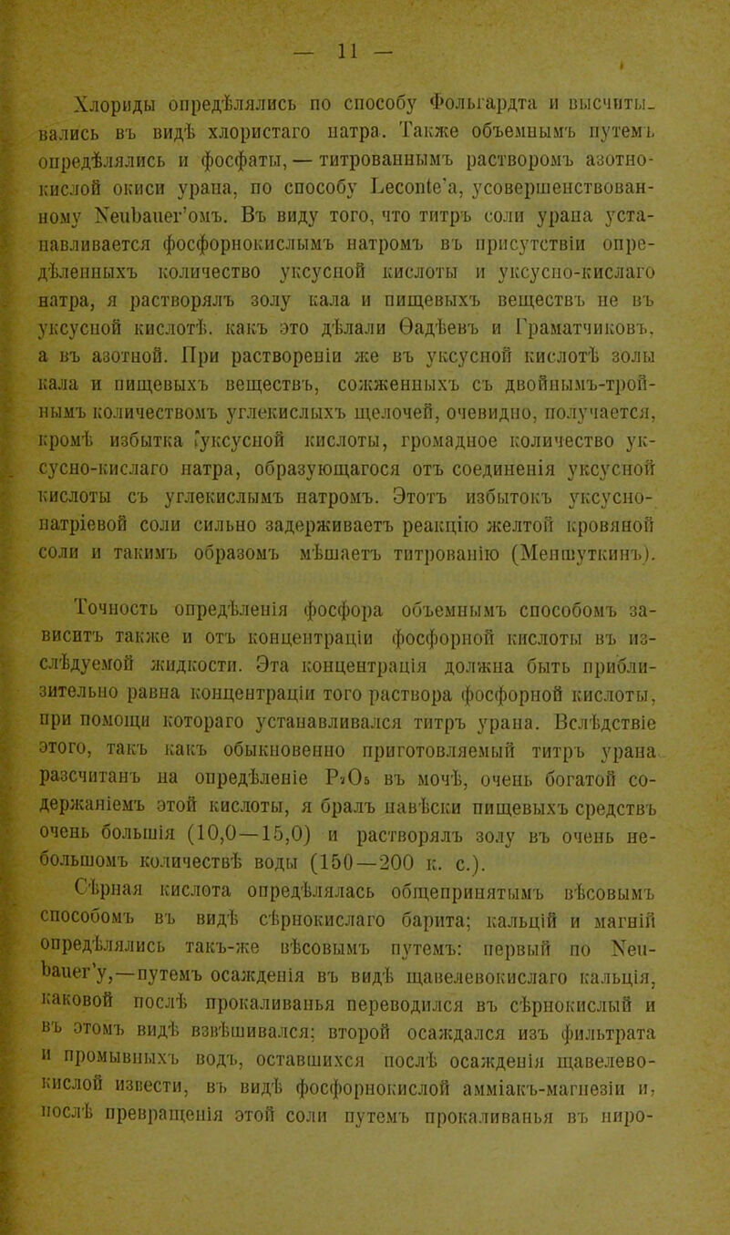 — и — Хлориды опредѣлялись по способ5' Фолыардта и высчиты. вались въ видѣ хлористаго ііатра. Также объемыымъ путемі, оііредѣлялись II фосфаты, — титрованнымъ растворомъ азотно- кислой окиси урана, по способу Ъесоп1е'а, усовершенствован- ному ХеиЬапег'омъ. Въ виду того, что титръ соли урапа уста- навливается фосфорнокислымъ натромъ въ нрнсутствіи опре- д'Ьленныхъ количество уксусной кислоты м уксусно-кислаго натра, я растворялъ золу кала и пищевыхъ веществъ не въ уксусной кислотѣ. какъ это дѣлали Ѳадѣевъ и Граматчиковъ. а въ азотной. При раствореиіи же въ уксусной кислотѣ золы кала и пищевыхъ веществъ, солсженныхъ съ двойиымъ-трой- нымъ количествомъ углекислыхъ щелочей, очевидно, получается, кромѣ избытка (уксусной кислоты, громадное количество ук- сусно-кислаго натра, образующагося отъ соединенія уксусной кислоты съ углекислымъ натромъ. Этотъ избытокъ уксусно- патріевой соли сильно задерживаетъ реакцію желтой кровяной соли и такимъ образомъ мѣшаетъ тптрованію (Меншуткинъ). Точность опредѣленія фосфора объемнымъ снособомъ за- виситъ также и отъ концентрадіи фосфорной кислоты въ из- слѣдуемой жидкости. Эта концентрація должна быть прибли- зительно равна концентраціи того раствора фосфорной кислоты, при помощи котораго устанавливался титръ урана. Вслѣдствіе этого, такъ каісъ обыкновенно приготовляемый титръ урана разсчнтанъ на опредѣленіе РѵОв въ мочѣ, очень богатой со- дерлсаніемъ этой кислоты, я бралъ навѣски пищевыхъ средствъ очень болыиія (10,0—15,0) и растворялъ золу въ очень не- большомъ количествѣ воды (150 — 200 к. с). Сѣрная кислота опредѣлялась общепринятымъ вѣсовымъ способомъ въ видѣ сѣриокислаго барита; кальцій и магній определялись такъ-же вѣсовымъ путемъ: первый по Кеп- Ьаиег'у,—путемъ осаждеиія въ видѣ щавелевокислаго кальція, каковой послѣ прокаливапья переводился въ сѣрпокислый и въ этомъ видѣ взігЬшивался; второй осаждался изъ фильтрата и промывныхъ водъ, оставшихся послѣ осажденія щавелево- кислой извести, въ видѣ фосфорнокислой амміакъ-магііезіи и, послѣ превращенія этой соли путемъ прокаливапья въ ниро-