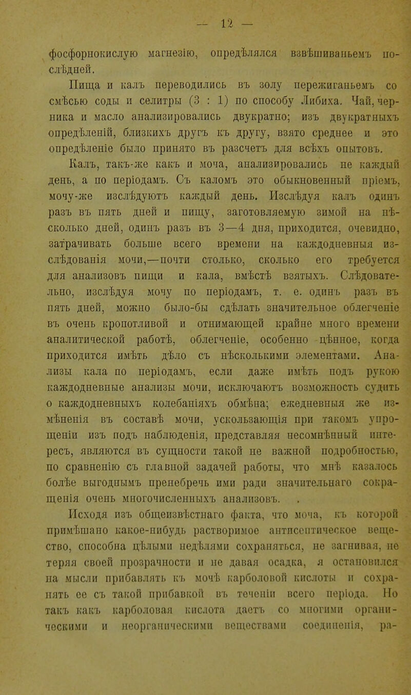 фосфорнокислую магиезію, опредѣлялся взвѣшиванье.мъ по- слѣдеей. Пища и калъ переводились въ золу пережигаиьемъ со сыѣсью соды и селитры (3 : 1) по способу Либиха. Чай, чер- ника и масло анализировались двукратно; изъ двукратныхъ опредѣленій, близкихъ другъ къ другу, взято среднее и это опредѣленіе было принято въ разсчетъ для всѣхъ опытовъ. Калъ, такъ-;ке какъ и моча, анализировались не каждый день, а по періодамъ. Съ каломъ это обыкновенный пріемъ, мочу-же изслѣдуютъ каждый день. Изслѣдуя калъ одинъ разъ въ пять дней и пищу, заготовляемую зимой на нѣ- сколько дней, одинъ разъ въ 3—4 дня, приходится, очевидно, затрачивать больше всего времени на каждодневныя нз- слѣдованія мочи,—почти столько, сколько его требуется для анализовъ пищи и кала, вмѣстѣ взятыхъ. Слѣдовате- льно, изслѣдуя мочу по періодамъ, т. е. одинъ разъ въ пять дней, можно было-бы сдѣлать значительное облегченіе въ очень кропотливой и отнимающей крайне много времени аналитической работѣ, облегченіе, особенно цѣнное, когда приходится имѣть дѣло съ нѣсколькими элементами. Ана- лизы кала по періодамъ, если даже имѣть подъ рукою каждодневные анализы мочи, исключаютъ возможность судить о каждодневныхъ колебаніяхъ обмѣна; ежедневныя же пз- мѣненія въ составѣ мочи, ускользающія при такомъ упро- щеніи изъ подъ наблюденія, представляя несомнѣнный инте- ресъ, являются въ сущности таі;ой не важной подробностью, по сравнение съ главной задачей работы, что мнѣ казалось болѣе выгодиымъ пренебречь ими ради значительнаго сокра- щенія очень многочисленныхъ анализовъ. Исходя изъ общеизвѣстнаго факта, что моча, къ которой примѣшаио какое-нибудь растворимое антпсснтическое веще- ство, способна цѣлыми недѣлями сохраняться, не загнивая, не теряя своей прозрачности и не давая осадка, я остановился на мысли прибавлять къ мочѣ карболовой кислоты и сохра- нять ее съ такой прибавкой въ течсніи всего періода. Но такъ какъ карболовая кислота даетъ со многими органи- ческими и неорганическими веществами соединепія, ра-