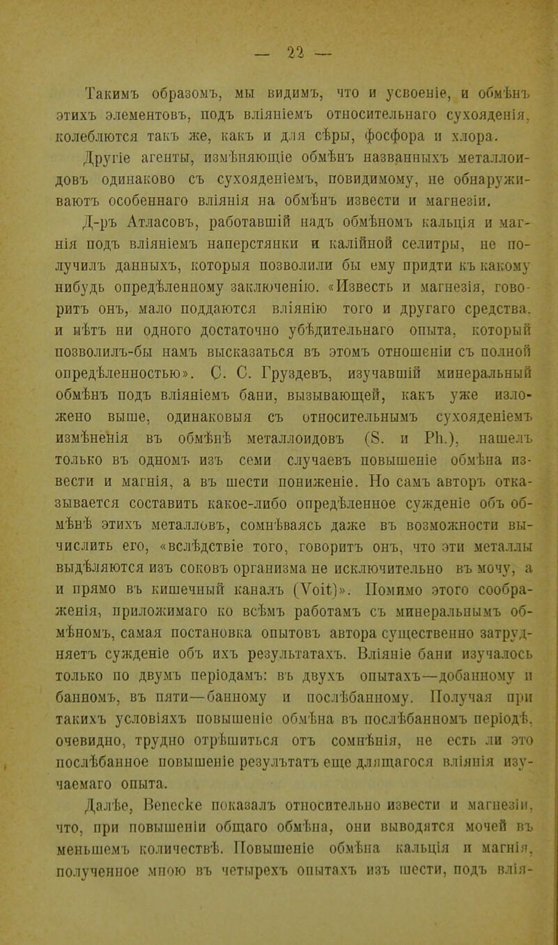 Такимъ образомъ, мы видимъ, что и усвоеніе, и обмѣнъ этихъ элементовъ, подъ вліяиіемъ относительнаго сухояденія, колеблются такъ же, какъ и д.;ія сѣры, фосфора и хлора. Дрзаіе агенты, измѣняюиііе обмѣиъ названныхъ металлои- довъ одинаково съ сухояденіемъ, повидимому, не обнаружи- ваютъ особеннаго вліянія на обмѣнъ извести и магнезіи. Д-ръ Атласовъ, работавшій надъ обмѣпомъ кальція и маг- нія подъ вліявіемъ наперстянки и калійной селитры, не по- лучилъ данныхъ, которыя позволили бы ему придти къ какому нибудь опредѣлениому заключенію. «Известь и магнезія, гово- рить онъ, мало поддаются вліянію того и другаго средства, и нѣтъ ни одного достаточно убѣдительнаго опыта, который позволилъ-бы намъ высказаться въ этомъ отношеніи съ полной опредѣленностью». С- С. Груздевъ, изучавоіій минеральный обмѣнъ подъ вліяніемъ бани, вызывающей, какъ уже изло- жено выше, одинаковыя съ относительнымъ сухояденіемъ измѣненія въ обмѣнѣ металлоидовъ (8. и Р1і.), нашелъ только въ одномъ изъ семи случаевъ повышеніе обмѣна из- вести и магнія, а въ шести пониженіе. Но самъ авторъ отка- зывается составить какое-либо опредѣленное сужденіе объ об- мѣнѣ этихъ металловъ, сомнѣваясь даже въ возможности вы- числить его, «вслѣдствіе того, говорить онъ, что эти металлы выдѣляются изъ соковъ организма не исключительно въ мочу, а и прямо въ кишечный каналъ (Ѵоіі)». Помимо этого сообра- женія, приложимаго ко всѣмъ работамъ съ минеральнымъ об- мѣномъ, самая постановка опытовъ автора существенно затруд- няетъ сужденіе объ ихъ результатахъ. Вліяніе бани изучалось только по двумъ періодамъ: въ двухъ опытахъ—добанному п банпомъ, въ пяти—банному и послѣбанному. Получая при такихъ условіяхъ повышеніе обмѣна въ послѣбанномъ періодѣ. очевидно, трудно отрѣшиться отъ сомиѣнія, не есть ли это послѣбанное повышение резулътатъ еще дллщагося вліяпія изу- чаемаго опыта. Далѣе, Вепеске показалъ относительно извести и магнезіи, что, при повышеиіи общаго обмѣна, они выводятся мочей въ меньшемъ количсствѣ. Повышеніе обмѣна кальція п магнія. полученное мною въ четырехъ опытахъ изъ шести, подъ влія-