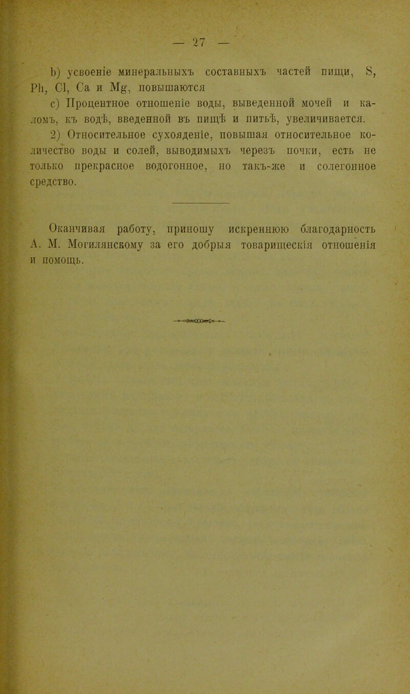 усвоеніе мииеральныхъ составыыхъ частей пищи, 8, ІМі, С1, Са и М^', повышаются с) Процентное отношеніе воды, выведенной мочей и ка- .іомъ, къ водѣ, введенной въ пищѣ и питьѣ, увеличивается. 2) Относительное сухояденіе, повышая относительное ко- личество воды и солей, выводимыхъ черезъ почки, есть ие только прекрасное водогонное, но такъ-же и солегонное средство. Оканчивая работу, приношу искреннюю благодарность .\. М. Могилянскому за его добрыя товарищескія отношепія и помощь.