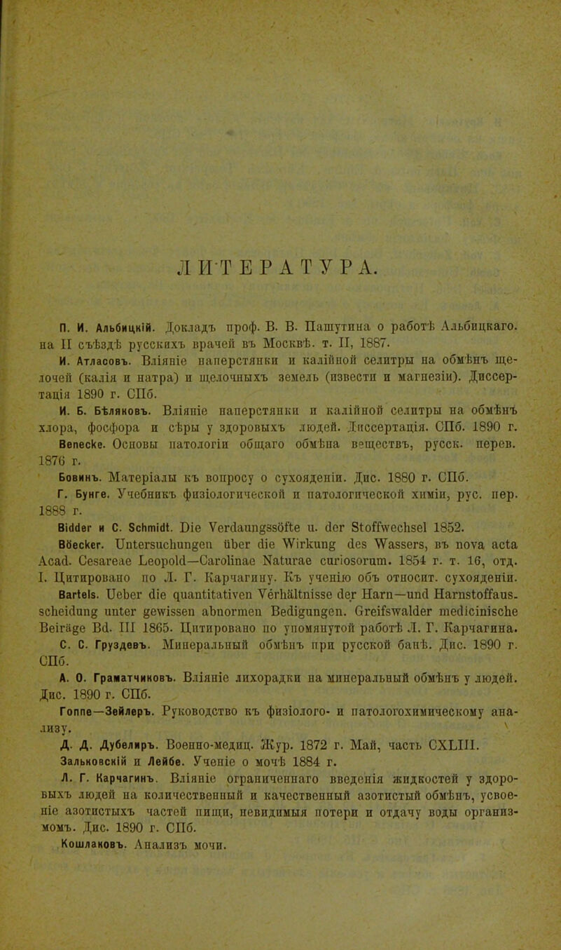 л И Т Е Р А Т у Р А. п. и. Альбицній. Докладъ проф. В. В. Пашутпиа о работѣ Альбицкаго. на II съѣздѣ русскпхъ врачей въ Москвѣ. т. II, 1887. И. Атласовъ. Вліяпіе наперстянки и кадійной селитры на обмѣнъ ще- лочей (калія и натра) и щелочныхъ земель (извести и магнезіи). Диссер- тацін 1890 г. СПб. И. Б. Бѣляковъ. Вліяпіе наперстянки и калійной селитры на обмѣнъ хлора, фосфора и сѣры у здоровыхъ людей. Іиссертація. СПб. 1890 г. Ввпеске. Основы патологіп общаго обмѣна вещсствъ, русск. перев. 1876 г. Бовинъ. Матеріалы къ вопросу о сухоядепіи. Дис 1880 г. СПб. Г. Бунге. Учебнпкъ фцзіо.іогической и патологической хпыіи, рус. пер. 1888 г. ВШет и С. 8сІіті(И. Віе Уегйаип^ззбйе и. сіог 8і:о?Г\ѵесЬзе1 1852. Вбескег. Ііпіегзисішпёеіі ііЬег йіе АД^ігкипд (Ісз ѴѴаззегз, въ поѵа асіа Асай. Сезагеае Ьеороісі—Сагоііпае Каіигае сигіозогит. 1854 г. т. 16, отд. I. Цитировано по Л. Г. Карчагнну. Къ ученію объ относит, сухояденіи. Вагіеіз. ПеЬег сііе ^иаа1,і^;а^,іѵсп ѴёгЬйІІпіззе сіег Наш—ипсі Нагпзіойаиз. зсЬеісІип^ ипіег 8е^ѵіззеп аЬпогтеіі Вейізип^еп. ОгеіІ'8\ѵа1(іег тесІісіпізсЬе Веігаде В(1. III 1865. Цитировано по упомяпутой работѣ Л. Г. Карчагина. С. С. Груздевъ. Минеральпый обмѣиъ при русской бапѣ. Дис. 1890 г. СПб. А. 0. Граматчиковъ. Вліяніе лихорадки на минеральный обнѣнъ у людей. Дис. 1890 г. СПб. Гоппе—Звйлвръ. Руководство къ физіолого- и патологохимнческоыу ана- лизу. Д. Д. Дубѳлнръ. Военно-меднц. Жур. 1872 г. Май, часть СХЫІ1. Зальковскій и Лейбе. Учепіе о мочѣ 1884 г. Л. Г. Карчагинъ. Вліяніе рграниченпаго введенія жидкостей у здоро- выхъ людей на количественный и качественный азотистый обмѣпъ, усвое- ніе азотистыхъ частей пищи, невидпыыя потери и отдачу воды организ- момъ. Дис. 1890 г. СПб. Кошлановъ. Анализъ мочи.