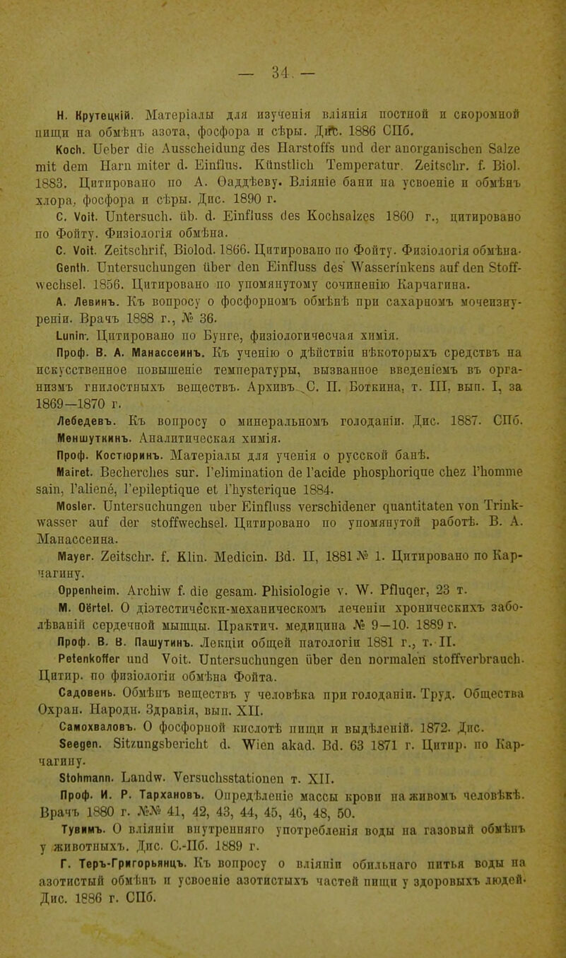 — 34,- Н. Крутецній. Матеріалы для нзучеиія вліянія постной и скоромной инщп на обыѣцъ азота, фосфора и сѣры. ДіЛ. 1886 СПб. КосИ. ПеЬег (Ііе Ли55сЬеі(ііш§ йез НагзІоГіз ипй йег аиог^апібсЬеп Заіге тіі; йет Нагп шііег й. ЕіпПиа. КйпзІІісЬ Тетрегаіиг. 2,еіІ8СІіг. I Віо). 1883. Цитировано по А. Ѳаддѣеву. Вліяніе бани на усвоеніе п обмѣнъ хлора, фосфора и сѣры. Дпс 1890 г. С. Ѵоіі. Ппіегзисіі. ііЬ. й. ЕіпЛизз сіез КосЬзакез 1800 г., цитировано по Фойту. Физіологія обыѣна. С. Ѵоіі 2еі(;5сЬгіГ, Віоіосі. 1866. Цитировано по Фойту. Физіологія обмѣна- Сепііі. Ппіегзисііипдеп ііЬег йен ЕіпПизз йез' ѴѴаззегіпкепз аиі' йеп 81оГГ- чѵесЬзеІ. 1856. Цитировано по упомяиутому сочиненііо Карчагнна. А. Левинъ. Къ вопросу о фосфордомъ обмѣпѣ при сахарномъ ыочеизнт- реніп. Врачъ 1888 г., Л? 36. Іипіп. Цитировано по Бупге, физіологичесчая химія. Проф. В. А. Манассеинъ. Къ ученііо о дѣііствіи нѣкоторыхъ средствъ на нскусствепное повышеніс температуры, вызванное введеніемъ въ орга- низмъ гнилостныхъ веществъ. Архпвъ^С. П. Боткина, т. III, вып. I, за 1869—1870 г. Лебедевъ. Къ вопросу о ыинера.іьномъ голоданіи. Дис 1887. СПб. ІИвншуткинъ. Аналитическая химія. Проф. Костюринъ. Матеріалн для ученія о русской банѣ. Маігеі. Весііегсііез зиг. ГеИтіпаІіоп йе Гасійе р1108рЬо^і^пе сЬег ГЬотте заіп, Гаііепё, Гері1еріі^ие еі Г11у8^е^і^ие 1884. М08ІѲГ. Цпіегзисііипйеп иЬег ЕіпЙизз ѵегзсЬійепег диапІіІаЬеп ѵоп Тгіик- ѵѵаззег аи^ йег зІойѵѵесЬзеІ. Цитировано по упомянутой работѣ. В. А. Мапассенна. ІМауег. ХеіІзсЬг. і. КИп. Мейісіп. Вй. И, 1881 Л? 1. Цитировано по Кар- чагину. Оррвпііеіт. АгсЬш Г. йіе ёезат. РІіізіоІОііе ѵ. \Ѵ. РПи^е^, 23 т. N1. ОёгіеІ. О діэтестнче'ски-мехапическомъ леченіи хронпческихъ забо- .іѣванііі сердечной мышцы. Практич. медицина № 9—10. 1889 г. Проф. В. в. Пашутинъ. Лекціп общей патологіи 1881 г., т. II. Рѳівпкойег ипй Ѵоіі. ІІп1;егзисЬиіі§еп йЬег йеп погтаіеп зІойѵегЪгаисЬ- Цитпр. по фпзіологіи обыѣпа Фойта. Садоввнь. Обмѣиъ веществъ у человѣка при голодапіп. Труд. Общества Охран. Народи. Здравія, вып. XII. Самохваловъ. О фосфорной кнслотѣ пищи и выдѣленій. ]872. Дпс. 8евдеп. ЗіІ/.ипкзЬепсІіІ й. 'Ѵ^іеп акай. Вй. 63 1871 г. Цитир. по Кар- чагину. 8*оНтапп. Ьапйте. ѴегзисЬззІаІіопеп т. XII. Проф. И. Р. Тархановъ. Опредѣленіо массы крови наживомъ человѣкѣ. Врачъ 1880 г. ЛгХ» 41, 42, 43, 44, 45, 40, 48, 50. Тувимъ. О вліяпіи впутренпяго употрѳбленія воды на газовый обмѣпъ у животиыхъ. Дпс. С.-ІІб. 1889 г. Г. Теръ-Григорьянцъ. Къ вопросу о вліяпіп обнльнаго пптья воды на азотистый обмѣнъ и усвоеніѳ азотистыхъ частей пнщп у здоровыхъ людей- Дис. 1886 г. СПб.