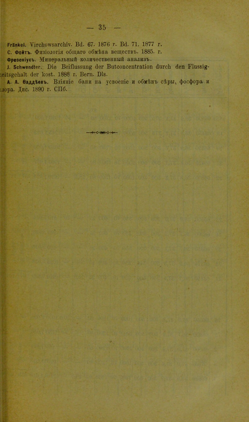 РгйпкеІ. ѴігсІтѵзагсЬіѵ. Вй. 67. 1876 г. Вй. 71. 1877 г. С. Фойтъ. Физіологія общаго обмѣна веществъ. 1885. г. Фрвзеніусъ. Минеральный количественный анализъ. і. 8сНжеп(Нег. Віѳ ВеіПивзипё (Іег Виісопсепігаиоп йигсЬ іеп Пизаів- :еі(;5§еЬа11 ііег козі. 1888 г. Вегп. Віз. А. А. Ѳаддѣевъ. Вліяніе бани на усвоеніе и обмѣнъ сѣры, фосфора и ,дора. Дне. 1890 г. СПб.