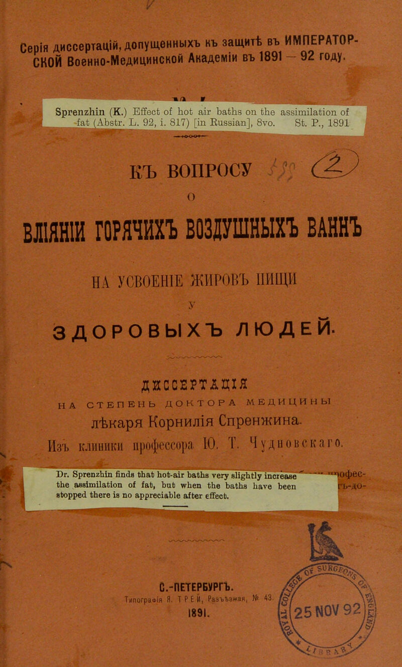 Серія диссертацій,допуш.енныхъ нъ защитѣ въ ИМПЕРАТОР- СКОЙ Военно-Медицинской Академіи въ 1891 - 92 году. ЗргепгЬіп (К.) ЕИесі; ІіоЬ аіг ЬаШз ои ЬЬе азвітііаѣіоп оі -іаѣ (АЬкг. Ъ. 92, і. 817) [іп Еиззіап], 8ѵо. 8Ь. Р., 1891 КЪ ВОПРОСУ ВЛІЯНІИ ГОРЯЧИХЪ ВОЗДУШНЫХЪ ВАННЪ НА У0В0ЕН1Е ЖІІРОВЪ 1ІИІЦ1І ЗДОРОВ ЫХЪ ЛЮДЕЙ. ДИССЕРТЛДІЯ НА СТЕПЕНЬ ДОКТОРА МЕДИЦИНЫ лѣкаря Корнилія Спренжина. Изъ клиники профессора. Ю. Т. Чудиоііскаго. І)г. 8ргеп2Ііш ЙПСІ8 ЬЬаЬ ЬоЬ-аіг ЬаіЬа ѵегу аН^ЬНу іпсхёаве юфсс- ІіЬе аввітіІаЫоп оі іаЬ, ЪаЬ ѵгЪеп і;Ьв ЬаШв Ьаѵѳ Ьееп віюррей (іЬеге іа по арргесіаЫе а^Ьег е^есЬ.