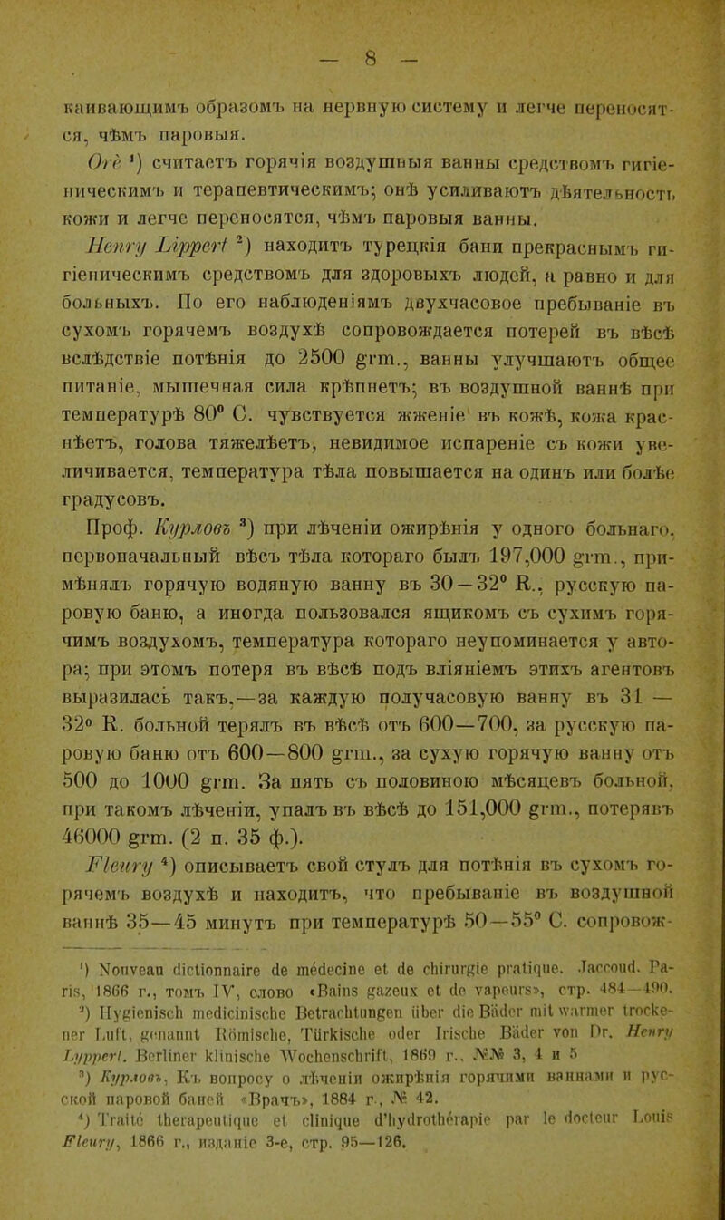 каивающимъ образомъ на нервную систему и легче переносят- ся, чѣмъ паровыя. Огё ') счптастъ горячія воздушныя ванны средствомъ гигіе- пическимъ и терапевтическимъ; онѣ усиливаютъ дѣятельності. кожи и легче переносятся, чѣмъ паровыя ванны. Нету Ыррегі ') находитъ турецкія бани прекраснымъ ги- гіеническимъ средствомъ для здоровыхъ людей, а равно и дли больныхъ. По его наблюденіямъ двухчасовое пребываніе въ сухомъ горячемъ воздухѣ сопровождается потерей въ вѣсѣ вслѣдствіе потѣнія до 2500 ^гт., ванны улучшаютъ общее питаніе, мышечная сила крѣпнетъ; въ воздушной ваннѣ при температурѣ 80° С. чувствуется жженіе въ кожѣ, ко?ка крас- ііѣетъ, голова тя?келѣетъ, невидимое испареніе съ кожи уве- личивается, температура тѣла повышается на одинъ илиболѣе градусовъ. Проф. Курловъ при лѣченіи ожирѣнія у одного больнаго. первоначальный вѣсъ тѣла котораго былъ 197,000 §:і'т., при- мѣнялъ горячую водяную ванну въ 30 — 32° В., русскую па- ровую баню, а иногда пользовался ящикомъ съ сухимъ горя- чимъ воздухомъ, температура котораго неупоминается у авто- ра; при этомъ потеря въ вѣсѣ подъ вліяніемъ этихъ агентовъ выразилась такъ,—за каждую получасовую ванну въ 31 — 32 К. больной терялъ въ вѣсѣ отъ 600—700, за русскую па- ровую баню отъ 600—800 ^гт., за сухую горячую ванну отъ 500 до 1000 ^гт. Запять съ половиною мѣсяцевъ больной, при такомъ лѣченіи, упалъ въ вѣсѣ до 151,000 ёі'^-') потерявъ 46000 §гт. (2 п. 35 ф.). Ріеигу *) описываетъ свой стулъ для потѣнія въ сухомъ го- рячемъ воздухѣ и находитъ, что пребываніе въ воздушной вапнѣ 35—45 минутъ при температурѣ 50—55° С. сопровож- ') Nопѵеаи (Іісііоппаіге йе тёсіесіпе еі (1е сЬігигкіе р^.яи^ие. .Тасгоисі. Га- гі?(, 1866 г., томъ IV, слово сВаііів кяі^еих сі (Іо ѵароиг5з>, стр. 484—4Р0. ') І[у[,'іепі8с1і тесІісіпізс.Ье Веігагіііішбеп ііЬсг (ііе Ваііог тіі \ѵагтег (госкс- прг ІліГі, г^счіаппі Коіпізсііе, Тіігкізсііе осіег Ігі8сЬе Вііііег ѵоп Пг. Нспгіі І.і/ррегІ. ВегИпег кІіпізсЬе ЛѴосЬепвсЬгіГІ, 1860 г.. 3, 4 и 5 Кур.копъ, Кь вопросу о лѣчсніи ожирѣнія горячими ваннами и рус- ской паровой баней «Врачъ>, 1884 г , Л* 42. *) ТгаНс ^Ье^•ареи^і^ие еі сііпідие сІЧіусІгоіЬбгаріе раг 1е (Іосіеиг Ьоиір Екигу^ 1866 г., изданіс 3-е, стр. 95—126.