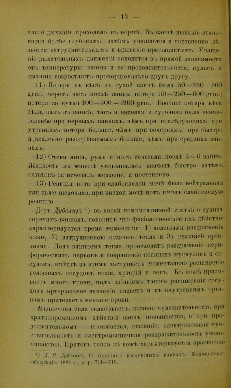число дыханій приходило къ нормѣ. И'ь ваннѣ дыханіе стано- вится болѣе глубокимъ затѣмъ учаіп,ается и постепенно .дѣ- лается затруднительным'!, и вдыханіе прерывистымъ. Учаще- ніе дыхательныхъ движеній находится въ прямой зависимости отъ температуры ванны и ея продолжительности; пульсь и дыханіе возростаютъ пропорціоналт.но другъ другу. 11) Потеря въ вѣсѣ в'і> сухой ваннѣ была 50—250—500 ^гт., черсяъ часъ послѣ ванны потеря 50—250—ВОО р^гпі.; потеря за сутки 100—300 —8900 §;гт. Вообпі,е потеря вѣса тѣла, какъ вті ваинѣ, такъ и часовая и суточная была значи- тельнѣе при первыхъ ваннахъ, чѣмъ при послѣдующихь. при утреннихъ потери больше, чѣмь при вечериихъ, при быстро и.медленно разогрѣваемыхъ больше, чѣм-ь при среднихъ ван- нахъ. 12) Отеки лица, рукъ и ногъ исчезали послѣ 4—6 ваннъ. Жидкость въ животѣ уменьшалась вначнлѣ быстро, затѣмь остатокъ ея исчезалъ медленно и постепенно. 13) Реакція пота при слабокислой мочѣ была нейтральная или даже щелочная, при кислой мочѣ потъ имѣлъ слабокислую реакцію. Д-р'ь Дубеягір7> ') въ своей компилятивной статьѣ о сухихъ горячихъ ваннахъ, говорить что физіологическое ихъ дѣйствіе характеризуется тремя моментами: 1) явленіями раздраженіп кожи, 2) затрудненною отдачею тепла и 3) реакціей орга- низма. Подъ вліяніемъ тепла происходить раздраженіе пери- ферическихъ нервовь и сокраш,еніе кожныхъ мускуловъ и со- судовъ, вмѣстѣ за этимъ наступаетъ моментально расгаиреніе волосныхъ сосудовъ кожи, артерій и венъ. Къ кожѣ прпли- вастъ много крови, иоДъ вліяніем і. такого расширенія сосу- довъ артеріальное давленіе падаотъ и ь-ъ внутренннмъ орга- на мъ притекаетъ меньше крови. Мі^шочпая сила ослабѣваетъ, кожная чувствительность при кратковремениомъ дѣйствіи наннъ повышается, а при про- должительномъ — понижается, осязаніо, электрокожная чув- ствительность и ѳлектромышечпая раздражительность увели- чиваются. Приток'ь тепла кГі кожѣ характеризуется краснотою ') Л. и. Лубслщл, о горячихъ волдушныхъ паппахъ. Леднцішг.кос Обоярѣніо, 1884 г., стр. 711—719.