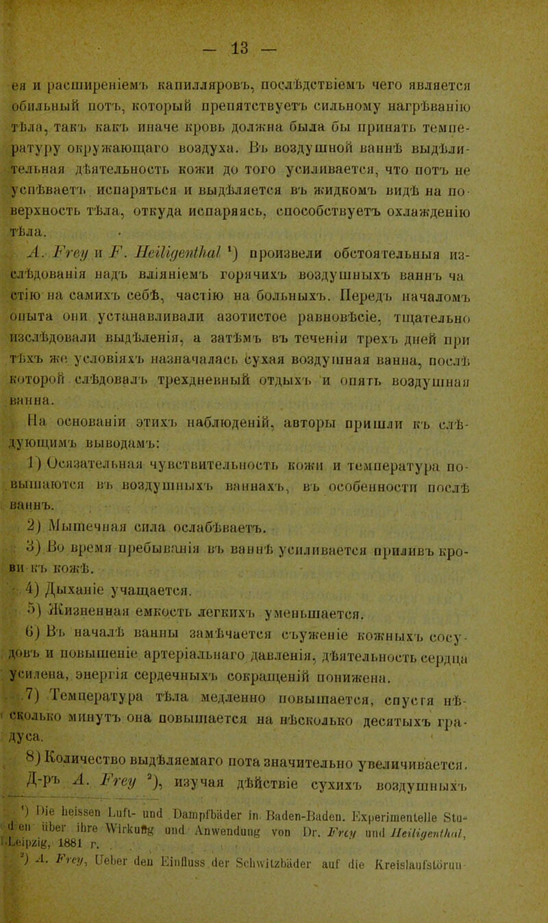 •ея и расширеніем'ь капилляровъ, поелѣдствіемъ чего является иоильный потъ, который препятствувтъ сильному нагрѣвапію тііла, такъ какъ иначе кровь должна была бы принять темпе- ратуру окружающаго воздуха. Въ воздушной ваннѣ выдѣли- тельная деятельность кожи до того усиливается, что потъ не успѣваетіі испаряться и выдѣляется въ жидкомъ видѣ на по верхность тѣла, откуда испаряясь, способствуетъ охлажденію I і.ла. А. Ргеу \і Р. Неііідепіііаі произвели обстоя гельныя из- !• лѣдованія надъ вліяніемъ горячихъ воздушныхъ ваннъ ча г гію на самихъ себѣ, частію на больныхъ. Передь пачаломъ опыта они устанавливали азотистое равновѣсіе, тщательно изслѣдовали выдѣленія, а затѣмъ въ теченіи трехъ дней при тѣхъ же условіяхъ назначалась сухая воздушная ванна, послѣ которой слѣдовалъ трехдневный отдыхь и опять воздушная ванна. На основаніи этихъ наблюденій, авторы пришли къ слѣ- дуюіцимъ выводамъ: 1) Осязательная чувствительность кожи и температура по- вышаются ігь ноздушных'ь ваннахъ, вь особенности послѣ наннъ. 2) Мышечная сила ослабѣваетъ. 3) ііо время п])ебыв.'інія въ ваннѣ усиливается приливъ кро- ви къ кожѣ. 4) Дыханіе учащается. ;)) Жизненная емкость легкихъ уменьшается. і)) Въ началѣ ванны замѣчается съуженіе кожныхъ сосу- д(жъ и повышеніе артеріальиаго давленія, дѣятельность сердщі усилена, энергія сердечныхъ сокрап;еній понижена. 7) Темиература тѣла медленно повышается, спустя нѣ- ' сколько мннутъ она повышается на нѣсколько десятыхъ гра- : Дуса. Ь) Количество выдѣляемаго пота значительно увеличивается, Д-рь Л. Ргеу % изучая дѣйствіе сухихъ воздушных-ь •) Піе ЬеІ58еп ЬиП- ипй .ВатрІЪіісІег іп Ва(1еп-Ва(іеп. Ехрѳгішепіеііе 8іи- ііеп иЬег іЬге \ѴігкиЛй иікі Апѵѵепсіиіій ѵоп Ггсу тЛ ЛеіНдепІІшІ, I Нрііік, 1881 г. .. . , , . ■ } Л. Ѵгеу, [ІеЬег сіеп ЕііШизз сіег 8сІпѵіІ2Ьа(1ег аиГ (Ііе КгеізІаиГзІогип