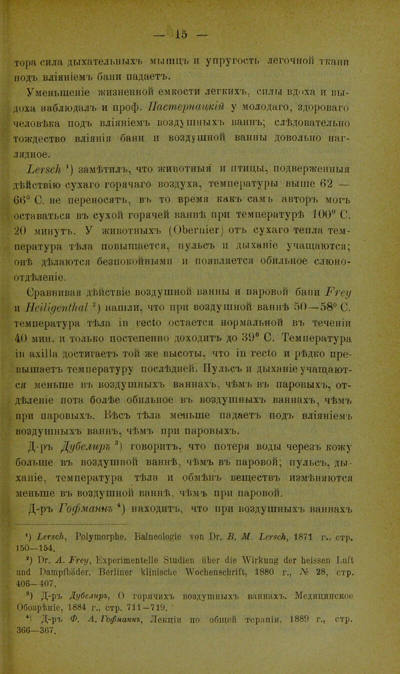 тора сила дыхательныхъ мышцъ п упругость легочной ткани иодъ вдіяніемі» бани падаетъ. Уменьшеніе жизненной емкости легкихъ, силы вдоха и пы- д(^xа наблюдадъ и проф. Пастернттй у молодаго, здороваго человѣка подъ вліяніелгь возд^шныхъ ваннъ; слѣдовательно тождество вліяпія бани и воздушной ванны довольно наг- лядное. ЬегвсЬ *) замѣтилъ, что животныя и птицы, подверженныя дѣйствію сухаго горячаго воздуха, температуры выше 62 — С. не переносяті), въ то время кнкъ сам ь авторъ могъ оставаться въ сухой горячей ваннѣ при температурѣ ІОО С. 20 минуть. У животпыхъ (ОЬеѵпіег) отъ сухаго тепла тем- пература тѣла повьпиается, пульсъ и дыханіе учащаются; онѣ дѣлаіотся безпокойными и появляется обильное слюно- огдѣленіе. Сравнивая дѣйствіе воздушной ванны и паровий бани Ргеу II НсИідепікаІ нашли, что при воздушной ваннѣ 50—58° С. температура тѣла іп гесіо остается нормальной въ теченіи 40 мин. и только постепенно доходитъ до 89 С. Температура III ахіИа достйгаетъ той же высоты, что іп гесіо и рѣдко пре- ііышаетъ температуру послѣдней. Пульсъ и дыханіе учащают- ся меньше вь воздушяыхъ ваннахъ, чѣмь въ паровыхъ, от- дѣленіе пота болѣе обильное въ воздушныхъ ваннахъ, чѣмъ при паровыхъ. Вѣсъ тѣла меньше падаетъ подъ вліяніемь воздушныхъ ваннъ, чѣмъ при паровыхъ. Д-ръ Дубели2)ъ говоритъ, что потеря воды черезь кожу больше въ воздушной ваинѣ, чѣмъ въ паровой; пульсъ, ды- ханіе, температура тѣла и обмѣнъ веществъ измѣияются меньше въ воздушной каннѣ, чѣмъ при паровой. Д-ръ І\)ф.ѵаѵят, *) находить, что при воздушныхъ ваннах-ь ') Ьегбск, ГоІугаогрЬе. Ваіиеоіоёіе ѵоп Вг. В. И. ЬегзсН, 1871 г., стр. 150—154, ') Пг. А. Ргеу, Ехрегітепіеііе Зіисііеп ііЬег йіе \Ѵігкип§ йег Ьеіззеп ЬаП \тй ЛашрГЬайег. Вегііпег кііпізсііс \Уос11еп9сЬг1Г1, 1880 г., № 28, стр. 106-407. Д-ръ Дубелиръ, О горячихъ вовдушпыхъ ваппахъ. Медицинское Обозрѣпіе, 1884 г., стр. 711-719. ' *1 Д-ръ Ф. Л. Гофматг, Лекціи по общей торііпіи, 1889 г., стр. Ш—Жі.