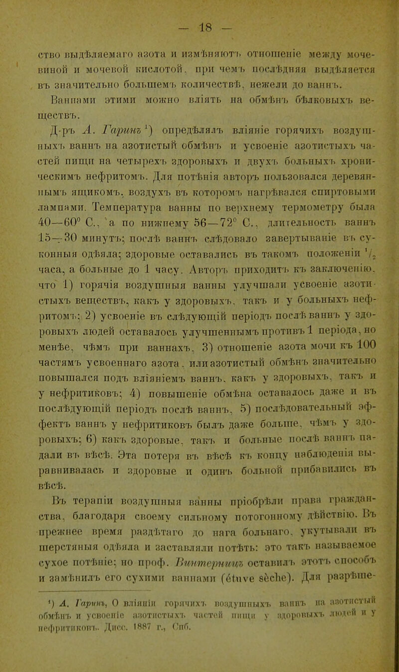 ство иыдѣляелііио а;іотн и иіімѣііяіоть отіклііеиів между моче- виной и мочеиоіі кислотой, при чемь ііослѣдняя пыдѣляется въ значительно большемъ количествѣ, нежели до ванн ь. Ванпями этими можно вліять на обмѣн'і> бѣлковыхъ ве- ще ствъ. Д-ръ Л. Гаринъ опредѣлялъ вліяиіе горячихъ воздуш- ныхі. ваннъ на азотистый обмѣн7> и усвоеніе азотпстыхъ ча- стей пищи на четырехъ здоровых7, и двухъ больныхъ хрони- ческимъ нефритомъ. Для потѣнія авторъ пользовался деревян- пым'ь ящикомъ. воздухъ въ которомъ иагрѣвплся спиртовыми лампями. Температура ванны по верхнему термометру была 40—60° С, а по нижнему 56—72 С, длительность ваннъ 15—30 минутъ; послѣ ванн7і слѣдовало завертываніе въ су- конныя одѣяла; здоровые оставались въ такомі> положеніи '/„ часа, а больные до 1 часу. Авторч. приходит'ь кіі заключенію. что 1) горячія воздушныя ванны улучшали усвоеніе азоти стыхъ веществъ, какъ у здоровыхъ. такъ и у больныхъ неф- ритомі.; 2) усвоеніе въ елѣдующій періодъ послѣ ваннъ у здо- ровыхъ людей оставалось улучгаеннымъпротивъ 1 періода,но менѣе, чѣмъ при ваннахъ. 3) отношеиіе азота мочи къ 100 частямъ усвоеинаго азота, или азотистый обмѣнъ значительно повышался П0Д1. вліяніемъ ваннъ. какъ у здоровыхъ, такъ и у нефритиковъ; 4) повышеніе обмѣна оставалось даже и въ послѣдующій періодъ послѣ ваннъ, 5) послѣдовательный эф- фектъ ваннъ у иефритиковъ былъ даже больпіе. чѣмъ у здо- ровыхъ* 6) какъ здоровые, такъ и больные поелѣ ваннъ пи- дали въ вѣсѣ. Эта потеря въ вѣсѣ къ концу наблюденія вы- равнивалась и здоровые и одинъ больной прибавились пъ вѣсѣ. Въ терапіи воздушныя ванны пріобрѣли права граждан- ства, благодаря своему сильному потогонному дѣйствію. Въ прежнее время раздѣтаго до нага больнаго. укутывали въ шерстяныя одѣяла и заставляли потѣть: это такъ называемое сухое потѣніе; но проф. Вгштсрнииъ оставилъ этотъ способъ и замѣнилъ его сухими ваннами (ёіпѵе бёеЪе). Для разрѣше- ') Л. Гарѵііъ, О В.ТІЯНІІІ горячихъ поздушпыхі. ваішъ па азотистыіі обмѣігь и усвосіііе алотистыхъ чпгтсй іііпціі у ядорпвтлхъ людоя п у іірфріітіікот.. ][асс. 1887 г., СпП.
