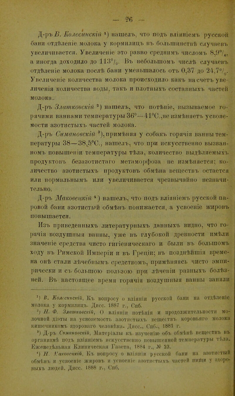 — ?6 ~ Д-ръі5. Еолесинскгй •) нашелъ, что подъ вліяніемъ русской бани отдѣленіе молока у кормилицъ иъ большннствѣ случаевъ унеличіінается. Увеличоніе это равно срсднилп. числомъ 8,()**/д, а иногда доходило до ІІІ^^/ц. Нъ иеболыиомъ числѣ случаевъ отдѣленіе молока послѣ бани уменьшалось отъ 0,37 до 24,7/^. Увеличеніе количества молока происходило какъ насчетъуве- личенія количества воды, такъ и плотныхъ составныхъ частей молока. Д-ръ Зяатковскгй ''■) нашелъ, что потѣпіе, вызываемое го- рячими ваннами температуры 36°—41°С.,не измѣняетъ усвояе- мости азотистыхъ частей молока. Д-ръ Скмановстй ^),примѣняя у собакъ горячія ванны тем- пературы 38—38,5''С., нашелъ, что при искусственно вызван- ном'ь повышопіи температуры тѣла, количество выдѣляемыхъ продуктовъ безазотистаго метаморфоза не измѣняется; ко- личество азотистыхъ продуктовъ обмѣна веіцествъ остается или нормальнымъ или увеличивается чрезвычайно незначи- тельно. Д-ръ Маковегщій *) нашелъ, что подъ вліяніемъ русской па- ровой бани азотистый обмѣнъ понижается, а усвоеніе ягировъ повышается. Изъ приведенныхъ .іитературныхъ даниыхъ видно, что го- рячая Боздушныя ванны, уже въ глубокой древности пмѣли значеніе средства чисто гигіеническаго и были въ большомъ ходу въ Римской Имперіи и въ Греціи^ въ позднѣйшія време- на онѣ стали лѣчебнымъ средствомъ, примѣняясь чисто эмпи- рически и съ большою пользою при лѣченіи разныхъ болѣз- ней. Въ иаетояш,ее время горячія воздушныя ванны заняли ') И. Колссѵискій, Къ вопросу о вліяніи русский мани и.і отдѣленіс молока у кормилицъ. Діісс. 1887 г., Опб. '^) Н. Ф. Злтпиовскій, О вліяпін потѣнія и продолжительности мо- лочной діяты на усвояемость азотпстыхъ псіцсгтвъ коровьяго молока кишсчникомъ здороваго человѣка. Днсс, СиГі., 1881 г. ') Д-ръ Сѵмпнооскій, Мятсріалы къ и.зучеиііо объ обмѣнѣ веществъ въ оргаіпіямѣ подъ вліяніемъ ііскусстврнпо повышенной температуры тѣла. Кжйнедѣльная Клиническая Гаие.та, 1884 г., Л'? 23. *) Н. Л.'акопснкШ, Къ вопросу о вліяніи русской бани на а.чотнстый обміінч. и усвоеиіс жи))Овъ и усноеніе ааотигтілхъ частей пніНи У ядР- пьіхь людей. Дисс. 1888 г., ('пб.