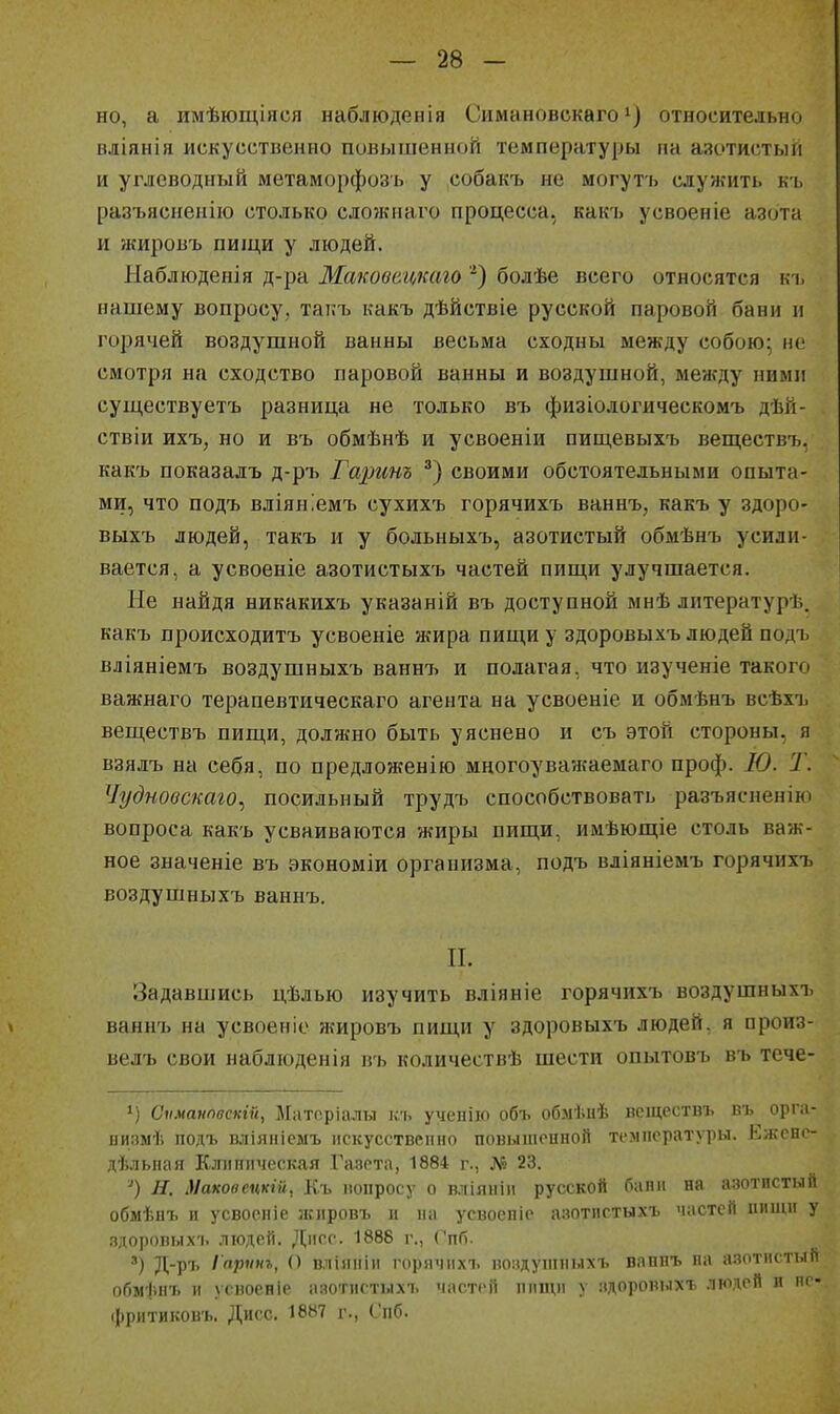 но, а имѣющіяся наблюденія Симнновскаго') относительно вліянія искусственно повышенной температуры па азотистый и углеводный метаморфозъ у собакъ не могутъ служить къ разъясненііо столько сложнаго процесса, какъ усвоеніе азота и жировъ пищи у людей. Наблюденія д-ра Маковацкаго '^) болѣе всего относятся къ нашему вопросу, такъ какъ дѣйствіе русской паровой банн іі горячей воздушной ванны весьма сходны между собою; не смотря на сходство паровой ванны и воздушной, между ними суш,ествуетъ разница не только въ физіодогическомъ дѣй- ствіи ихъ, но и въ обмѣнѣ и усвоеніи пиш,евыхъ веществъ, какъ показадъ д-ръ Гаринъ своими обстоятельными опыта- ми, что подъ вліяніемъ сухихъ горячихъ ваннъ, какъ у здоро- выхъ людей, такъ и у больныхъ, азотистый обмѣнъ усили- вается, а усвоеніе азотистыхъ частей пищи улучшается. Не найдя никакихъ указаній въ доступной мнѣ литературѣ. какъ происходитъ усвоеніе жира пищи у здоровыхъ людей подъ вліяніемъ воздушныхъ ваннъ и полагая, что изученіе такого важнаго терапевтическаго агента на усвоеніе и обмѣнъ всѣхъ веществъ пищи, должно быть уяснено и съ этой стороны, я взялъ на себя, по предложенію многоуважаемаго проф. Ю. Т. Чудновскаго^ посильный трудъ способствовать разъясненію вопроса какъ усваиваются жиры пищи, имѣющіе столь важ- ное значеніе въ экономіи организма, подъ вліяніемъ горячихъ воздушныхъ ваннъ. П. Задавшись цѣлью изучить вліяніе горячихъ воздушныхъ » ваннъ на усвоеніе жировъ пищи у здоровыхъ людей, я произ- велъ свои наблюденія въ количествѣ шести опытовъ въ тече- 1) Сіімаііпвсіігй, Маторіалы къ ученііо объ обмѣиѣ нсщсствъ въ орічі- низмѣ подъ вліяпіемъ искусствепно повышенной температуры. Кѵкопе- дѣльпая Клиническая Газета, 1884 г., Л'? 23. Маковецкій, Къ вопросу о вліяиін русской бани на азотистый обмѣяъ и усвоеніе зкировъ и на усвоепіе азотистыхъ частей пищи у здоровыхъ людей. ][]\с.с. 1888 г., Спб. ') Д-рі' Іар^'»^, вліяніи горячихъ воздупіиыхъ вапнъ на азотистый обм'|іиъ и угноеніе азотистыхъ частей пищи у здоровыхъ людей и пе- (рритиковъ. Дисс. 1887 г., Спб.