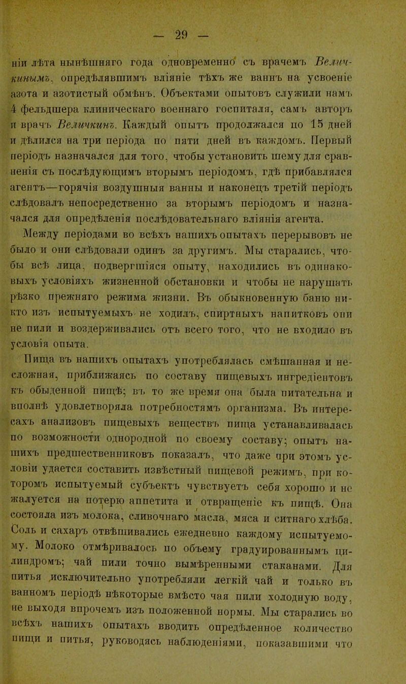 11 іи лѣта нынѣиіняго года одновременно' съ врачемъ Велгсч- н/тымъ, опредѣлявшимъ вліяніе тѣхъ же ваннъ на уевоеніе азота и азотистый обмѣнъ. Объектами опытовъ служили намі. 4 фельдшера клиническаго военнаго госпиталя, сам ь авторъ и врач'ь Величкино. Каждый опытъ продолжался по 15 дней и дѣлился на три періода по пяти дней въ каждомъ. Первый періодъ назначался для того, чтобы установить шемудля срав- иенія съ послѣдующимъ вторымъ періодомъ, гдѣ прибавлялся агентъ—горячія воздушныя ванны и наконецъ третій періодъ слѣдовалъ непосредственно за вторымъ періодомъ и назна- чался для опредѣленія послѣдовательнаго вліянія аген'та. ДІежду періодами во всѣхъ нашихъ опытах ь перерывовъ не было и они слѣдовали одинъ за другимъ. Мы старались, что- бы всѣ лица, подвергшіяся опыту, находились въ одинако- выхъ условіяхъ жизненной обстановки и чтобы не нарушать рѣзко прежняго режима жизни. Въ обыкновенную баню ни- кто изъ испытуемыхъ не ходилт^, спиртныхъ напитковъ они не пили и воздерживались отъ всего того, что не входило въ условія опыта. Пища въ нашихъ опытахъ употреблялась смѣшапная и не- сложная, приближаясь по составу пищевыхъ ингредіентовъ къ обыденной пип^ѣ; въ то же время она была питательна и ішолнѣ удовлетворяла потребностямъ организма. Въ интере- сахъ анализовъ пищевыхъ веществъ пип^а устанавливалась по возможности однородной по своему составу; опытъ на- шихъ предшественниковъ показалъ, что даже при этомъ ус- ловіи удается составить извѣстный пищевой режимъ, при ко- торомъ испытуемый субъектъ чувствуетъ себя хорошо и но жалуется на потерю аппетита и отвращеніе къ пищѣ. Она состояла изъ молока, сливочнаго масла, мяса и ситнаго хлѣба. Соль и сахаръ отвѣшивались ежедневно каждому испытуемо- му. Молоко отмѣривалось по объему градуированнымъ ци- линдромъ; чай пили точно вымѣрепными стаканами. Для питья включительно употребляли легкій чай и только въ ванномъ періодѣ нѣкоторые вмѣсто чая пили холодную воду, не выходя впрочемъ изъ положенной нормы. Мы старались во исѣхъ нашихъ опытахъ вводить опредѣленное количество чіпци и питья, руководясь паблюденіями, показавшими что