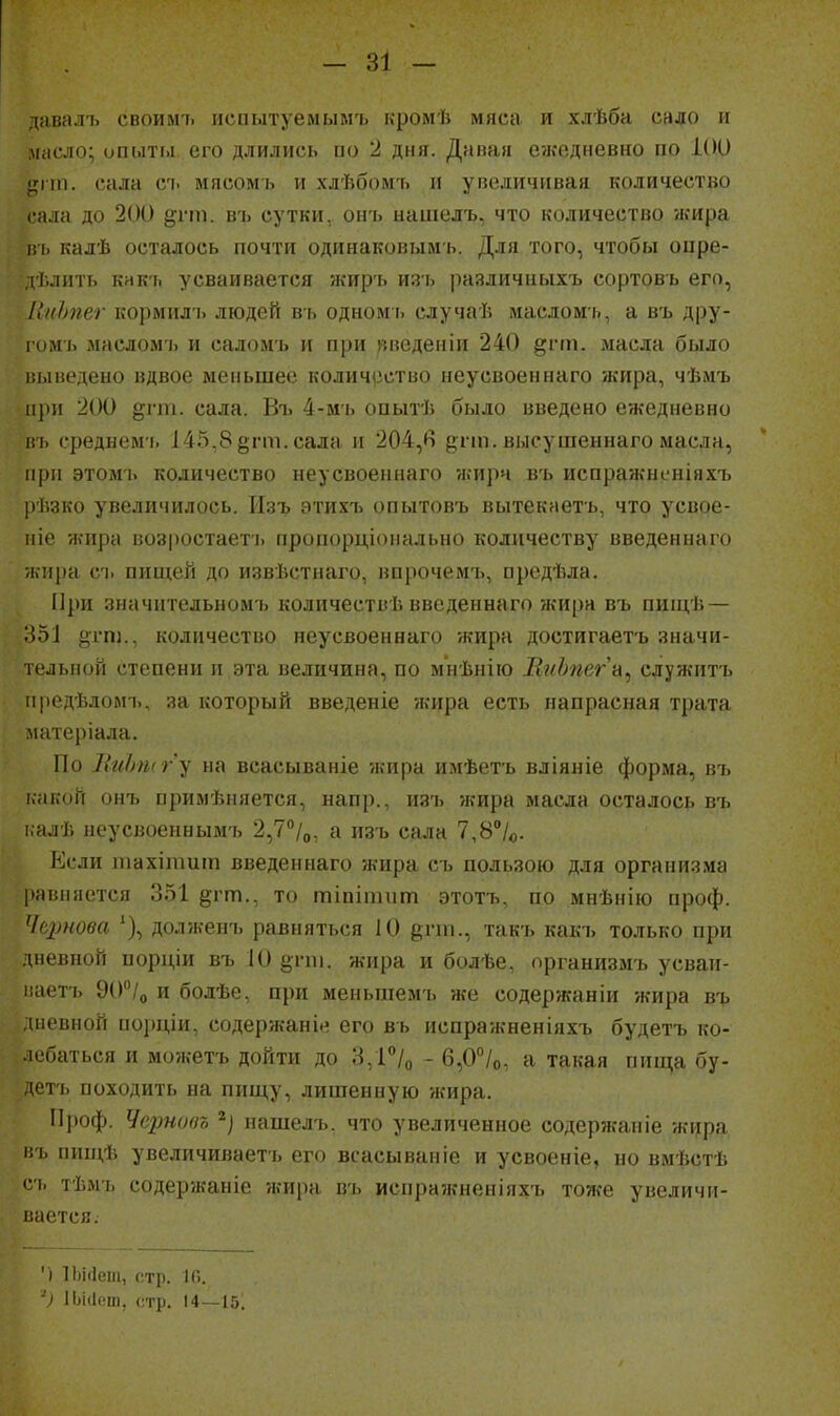 іавалъ своилп. испытуемымъ кромѣ мяса и хлѣба садо и масло; опмті.і его длились по 2 дня. Давая е?кедневно по 1(Ю ^пп. сала съ мясомь и хлѣбомъ и увеличивая количество сала до 200 ^гт. въ сутки, онъ нашелъ, что количество жира і!ь калѣ осталось почти одинаковымъ. Для того, чтобы оире- дѣлить кнкгі усваивается жиръ изь различныхъ сортовь его, ІіпЬпег кормил'ь людей въ одномь случаѣ масломь, а въ дру- гомъ імаслом'і> и саломъ и при »веденіи 240 §гіп. масла было ііынедено вдвое меньшее количііство неусвоеинаго жира, чѣмъ іі])и 200 ^гііі. сала. Въ 4-мь опытѣ было введено ежедневно иь среднем'ь 145,8 §гт. сала и 204,в §гт. высушеннаго масла, при этомъ количество неусвоеинаго жира въ испражнсніяхъ рѣзко увеличилось. Изъ этихъ опытовъ вытекаеть, что усвое- іііе жира возростает'ь пропорціонально количеству введеннаго жира с'і. пищей до извѣстнаго, впрочемъ, оредѣла. При значительномъ количествѣ введеннаго жира въ пищѣ — о51 §гпі., количество неусвоеинаго жира достигаетъ значи- тельной степени и эта величина, по мнѣнію ВпЬпегн^ служптъ ііредѣдомъ, за который введеніе жира есть напрасная трата матеріала. По ЛгіЬшгу на всасываніе жира имѣетъ вліяніе форма, въ і.акой онъ примѣняется, напр., изъ жира масла осталось въ і.алѣ неусвоеннымъ 2,7''/о, а изъ сала 7,8/о. Если іпахііішт введеннаго жира съ пользою для организма равняется 351 §гт., то тіпітііт этотъ, по мнѣнію проф. '((■рнова долженъ равняться 10 ёгш., такъ какъ только при дневной иорціи въ 10 і^гпі. жира и болѣе, организмъ усваи- і:аетъ 90''/о и болѣе, при меньшемъ же содержаніи жира въ дневной порціи, содерж-аніе его въ испражненіяхъ будетъ ко- лебаться и можетъ дойти до 3,1°/о - 6,0''/о, а такая пища бу- і'тъ походить на пищу, лишенную жира. Проф. Чернова нашелъ. что увеличенное содержаиіе жцра і;ъ пищѣ увеличиваетъ его всасываніе и усвоеніе, но вмѣстѣ с/і, тѣмъ содержаніе жира въ испражненіяхъ тоже увеличи- ііается. ') ІЬісІеш, стр. 10. V 1Ьі(1ош, стр. 14—15.