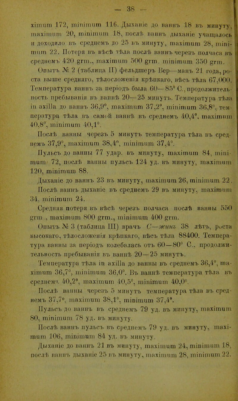 хітит 172, шіпііпит 116. Дыханіе до ваннъ 18 въ минуту, тахііпит 20, іпіпітит 18, послѣ ваннъ дыханіе учащалось и доходило пъ среднсм'ь до 25 въ минуту, тахітіші 28, ііііпі- ттп 22. Потеря въ вѣсѣ тѣла послѣ ваннъ чсрезъ полчаса въ среднсмъ 420 е;!'-, піахішит 500 ^гт. шіпітит 3.50 ^гш. Опытъ X» 2 (таблица II) фельдшеръ Вер—манъ 21 года, ро ста выше средняго, тѣлосложенія крѣпкаго, вѣсъ тѣла 67,(ЮО. Температура ваннъ за періодъ была 60—85 С, продолжитель ность пребыванія въ ваинѣ 20—25 минутъ. Температура тѣлл іп ахіИа до ваннъ 36,9°, тахітит 37,2, шііипіига 36,8, тем пература тѣла въ самий ваннѣ въ среднемъ 40,4°, тахіпиші 40,8°, тіпіпшт 40,1. Послѣ ванны черезъ 5 минутъ температура тѣла въ сред- немъ 37,9°, тахіишт 38,4, пііпітит 37,4. Пульсъ до ванны 77 удар, въ минуту, шахітиш 84, іпіиі- шиш' 72, послѣ ванны пульсъ 124 уд. въ минуту, шахітіті 120, тіпітиш 88. Дыханіе до ваннъ 23 въ минуту, шахітит 26, тіиііішт 22. Послѣ ваннъ дыханіе въ среднемъ 29 въ минуту, тахігаипі 34, тіпітит 24. Средняя потеря въ вѣсѣ черезъ полчаса послѣ ванны 550 ^^гт., тахіпшт 800 ^гга., тіпітит 400 §пп. Опыіъ № 3 (таблица III) врачъ С—жинъ 38 лѣтъ, роста Быеокаго, тѣлосложенія крѣпкаго, вѣсъ тѣла 88400. Темпера- тура ванны за періодъ колебалась отъ 60—80 С, продолжи- тельность пребыванія в'ь ваннѣ 20—25 минутъ. Температура тѣла іп ахіПа до ванны въ среднемъ 36,4, та- хітит 36,7°, иіілітит 36,0. Въ ваннѣ температура тѣла въ среднем'т, 40,2, тахішит 40,5°, тіпітиіп 40,0. ІІослѣ ванны черезъ 5 минутъ температура тѣла въ сред- немъ 37,7, тахііпиш 38,1, тіпітпт 37,4°, Пульсъ до ваннъ въ среднемъ 79 уд. въ минуту, тахііпипі 80, тіпіпшт 78 уд. въ минуту. Послѣ ваннъ пульсъ въ среднемъ 79 уд. въ минуту, піахі- іпит 106, тіпіпіипі 84 уд. въ минуту. Дыханіе до ваннъ 21 въ минуту, тахігаига 24, тіпітнпі 18. послѣ ваннъ дыханіе 25 въ минуту, іпахіптт 28, тіпіітіт 22.