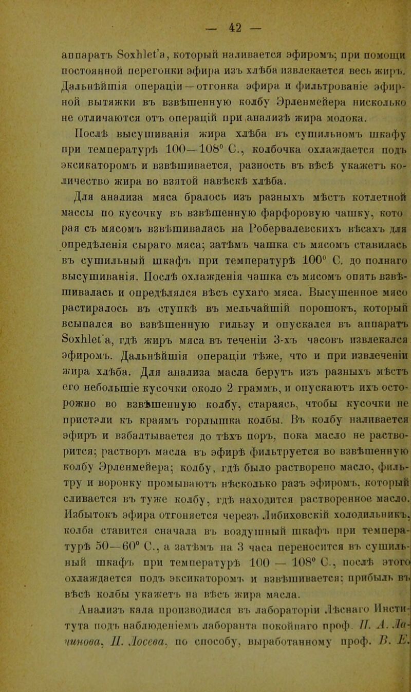 аппаратъ 8ох1і]еІ'а, который ннливается эфиромъ; при помойки постоянной перегонки эфира изъ хлѣба извлекается весь жир і.. Дальиѣйтія операціи —отгонка эфира и фильтрованіе эфир- ной вытяжки въ взвѣшепную колбу Эрленмейера нисколько не отличаются отъ операцій при.анализѣ жира молока. Послѣ высушиванія жира хлѣба въ сушильномъ шкафу при температурѣ 100—108 С, колбочка охлаждается подь эксикатором7> и взвѣшивается, разность въ вѣсѣ укажетъ ко- личество жира во взятой навѣскѣ хлѣба. Для анализа мяса бралось изъ разныхъ мѣстъ котлетной массы по кусочку вь взвѣшенную фарфоровую чашку, кото рая съ мясомъ взвѣшивалась на Робервалевскихъ вѣсахъ для опредѣленія сыраго мяса; затѣмъ чашка съ мясомъ ставилась въ сушильный шкафъ при температурѣ 100 С. до полнаго высушиванія. Послѣ охлажденія чашка съ мясомъ опять взве- шивалась и опредѣлялся вѣсъ сухаго мяса. Высушенное мясо растиралось въ ступкѣ въ мельчайшій порошокъ, который всыпался во взвѣшенную гильзу и опускался въ аппаратъ ЗохЫеІ а, гдѣ жиръ мяса въ теченіи 3-хъ часовъ извлекался эфиромъ. Дальнѣйшія операціи тѣже, что и при извлеченіи жира хлѣба. Для анализа масла берутъ изъ разныхъ мѣстъ его небольшіе кусочки около 2 граммь, и опускаютъ ихъ осто- рожно во взвѣшенную колбу, стараясь, чтобы кусочки не пристали къ краямъ горлышка колбы. Въ колбу наливается эфиръ и взбалтывается до тѣхъ поръ. пока масло не раство- рится:, растворъ масла въ эфирѣ фильтруется во взвѣшенную колбу Эрленмейера; колбу, гдѣ было растворено масло, филь- тру и воронку промываютъ нѣсколько разъ эфиромъ. который сливается въ туже колбу, гдѣ находится растворенное масло.| Избытокъ эфира отгоняется черезъ Либиховскій холодильникъ, колба ставится сначала вь воздушный шкафъ при темоера- турѣ 50—60 С, а затѣмъ на 3 часа переносится въ сушиль- ный шкаф'ь при температурѣ 100 — 108° С, послѣ этого охлаждается подъ эксикаторомъ и взвѣшивается: прибыль въ вѣсѣ колбы укажет'ь на вѣсъ жира масла. ;Ѵнализъ кала производился вь лабораторіи Лѣснаго Инсти- тута под'ь наблюденіем ь лаборанта поконнаго проф //. А.Ло-^ чинова^ Л. Лосева, по способу, выработанному проф. В. I ■