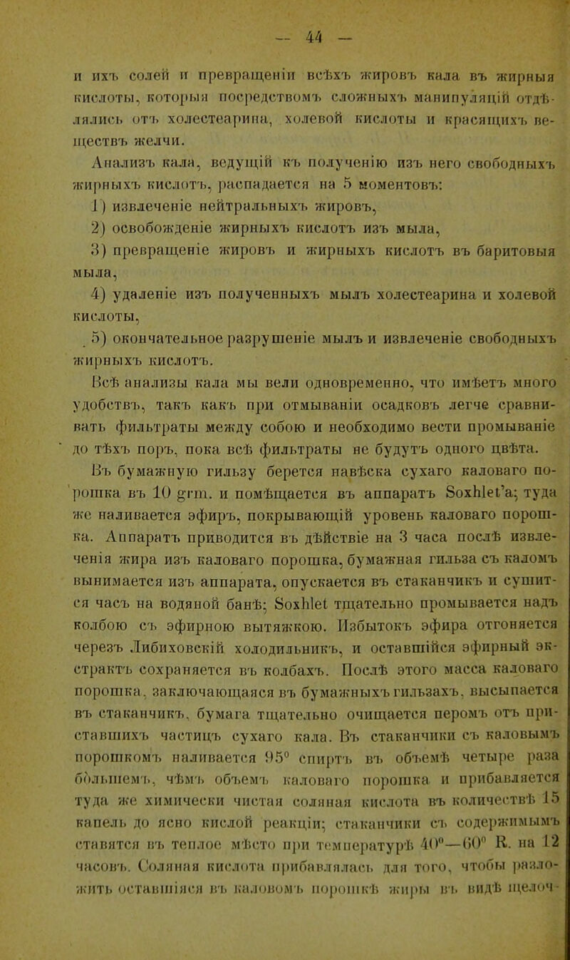и ихъ солей II превращенііі всѣхъ ѵкировъ кала въ жпрныя кислоты, который посредством'!, сложных'ь манипуляцій отдѣ- лялись отъ холестеариіт, холевой кислоты и красящихъ пе- іцествъ желчи. Анализъ кала, ведущій къ полученію изъ него свободныхъ жирныхъ кислотъ, распадается на 5 моментовъ: I ) извлеченіе нейтральныхъ жировъ, 2) освобожденіе жирныхъ кислотъ изъ мыла, 3) превращеніе жировъ и ншрныхъ кислотъ въ баритовыя мыла, 4) удаленіе изъ полученныхъ мылъ холеетеарина и холевой кислоты, 5) окончательное разрушеніе мылъ и извлеченіе свободныхъ жирныхъ кислотъ. Всѣ анализы кала мы вели одновременно, что имѣетъ много удобствъ, такъ какъ при отмываніи осадковъ легче сравни- вать фильтраты между собою и необходимо вести промываніе до тѣхъ поръ, пока всѣ фильтраты не будутъ одного цвѣта. Въ бумажную гильзу берется иавѣска сухаго каловаго по- рошка въ 10 §гт. и помѣщается въ аппарать 8охЫеі'а^ туда же наливается эфиръ, покрывающій уровень каловаго порош- ка. Аппаратъ приводится въ дѣйствіе на 3 часа послѣ извле- ченія жира изъ каловаго порошка, бумажная гильза съ каломъ вынимается изъ аппарата, опускается въ стаканчикъ и сушит- ся часъ на водяной банѣ; ВохЫеІ тщательно промывается надъ колбою с'ь эфирною вытяжкою. Избытокъ эфира отгоняется чере.зъ Либнховскій холодильникъ, и оставшійся эфирный эк- страктъ сохраняется въ колбахъ. Послѣ этого масса каловаго порошка, заключающаяся въ бума?кныхъгильзахь, высыпается въ стаканчикъ, бумага тщательно очищается перомъ отъ ири- ставшихъ частицъ сухаго кала. Въ стаканчики съ каловымъ поропіком75 наливается 95° спиртъ въ объемѣ четыре раза большем'!., ч'Ьм'ь объем'ь каловаго порошка и прибавляется туда же химически чистая соляная кислота въ количеств'!'. 15 капель до ясно кислой реакціи; стаканчики съ содержимымъ ставятся в'ь теплое мѣсто п])н тгмператур'Ь 40—00 К. на 12 часов'ь. Соляная кислота прибавлялась для того, чтобы разло- жить оставиііяся в'ь каловомь ііорошкѣ жиры вь видѣ пі,елоч-