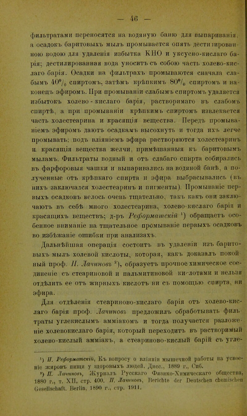 - 40 - фильтратами переносятся на гюдяную баню для выпариванія. н осадокъ баритовыхъ мылъ промывается опять дести іировап- ною водою для удаленія избытка К НО и уксусно-кислаго ба- рія; дестилированная вода уноситіэ сь собою часть холево-кис- лаго барія. Осадки на фильтрахі» промываются сначала сла- бымъ 40°/д спиртомъ, затѣмъ крѣпкимъ 80**/о спиртомъ и на- конецъ эфиромъ. При промываніи слабым ь спиртомъ удаляется избытокъ холево - кислаго барія, растворимаго въ слабомь спиртѣ, а при промываніи крѣпкимь спиртомъ извлекается часть холестеарина и красящія вещества. Передъ промыва- ніемъ эфиромъ даютъ осадкамъ высохнуть и тогда ихь легче промывать; подъ вліяніемъ эфира растворяются холестеаринъ 11 красящія вещества желчи, примѣшанныя къ баритовымъ мыламъ. Фильтраты водный и отъ слабаго спирта собирались въ фарфоровыя чашки и выпаривались на водяной банѣ, а по- дученные отъ крѣпкаго спирта и эфира выбрасывались (въ нихъ заключался холестеаринъ и пигменты). Промываніе пер- выхъ осадковъ велось очень тщательно, такь какъ они заклю- чаютъ въ себѣ много холестеарина, холево-кислаго барія и красящихъ веществъ; д-ръ Ре(/)0]шатскій ') обращаетъ осо- бенное вниманіе на тщательное промываніе первыхъ осадковъ во избѣжаніе ошибки при анализахъ. Дальнѣйшая операція состоитъ въ удаленін изъ барито- выхъ мылъ холеной кислоты, которая, какъ доказалъ покой- ный проф. //. Латтовъ образуетъ прочное химическое сое- диненіе съ стеариновой и пальмитиновой ки'-лотами и нельзя отдѣлить ее отъ жирныхъ кислотъ ни съ помощью спирта, ни эфира. Для отдѣленія стеариново-кислаго барія отъ холево-кис- лаго барія проф. Лачгшовъ предложилъ обработывать филь траты углекислымъ амміакомъ и тогда получается разложе ніе холевокислаго барія, который переходитъ въ растворимый холево-кислый амміакъ, а стеариново-кислый барій съ угле- ') и. Реформптпскін, Къ вопросу о вліяпііі мышечной работы на усвое- піс жировъ ПИ1Ц1І у здоровыхъ людей. Дисс, 1889 г., Спб. ') П. Лачнновъ, Журн.члъ Русскиіо Фи.чико-Хнмпчсскаго общества. 1Ѳ80 г., т. ХП, стр. 400. Л. Лачѵмовъ, БегісЫе ііег ПеиІясЬеп сЬешіжіимі иезеЛэсЬаІІ. Негііп, 1890 г., стр. 1!»1І.