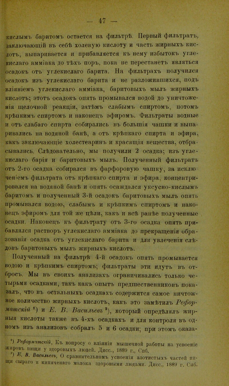 кислым'1. баритомъ остается на фильтрѣ. Первый фильтратъ, заключающій въ себѣ холевую кислоту и часть жирныхъ кис- ютъ, выпаривается и прибавляется къ нему избытокъ угле- ккслаго амміака до тѣхъ поръ, пока не перестанетъ являться ік-адокъ оп> углекислаго барита. На фильтрахъ получился осадокъ изъ углекислаго барита и не разложивпіихся, подъ вліяніемъ углекислаго амміака, баритовыхъ мылъ жирныхъ кислотъ; этотъ осадокъ опять промывался водой до уничтоже- нія щелочной реакціи, затѣмъ слабымі. спиртомъ, потомъ крѣпкимъ спиртомъ и наконецъ эфиромъ. Фильтраты водные и отъ слабаго спирта собирались въ большія чашки и выпа- ривались на водяной банѣ, а отъ крѣпкаго спирта и эфира, какъ заключающіе холестеаринъ и красящія вещества, отбра- сывались. Слѣдовательно, мы получили 2 осадка; изъ угле- кислаго барія и баритовыхъ мылъ. Полученный фильтратъ отъ 2-го осадка собирался въ фарфоровую чашку, за исклю ченіемъ фильтрата отъ крѣпкаго спирта и эфира, концентри- ровался на водяной банѣ и опять осаждался уксусно-кислымь баритомъ и полученный 3-й осадокъ баритовыхъ мылъ опять промывался водою, слабымъ и крѣпкимъ спиртомъ и нако- нецъ яфиромъ для той же цѣли, какъ и всѣ ранѣе полученные осадки. Наконецъ къ фильтрату отъ 3-го осадка опять при- бавлялся растворъ углекислаго амміака до прекращенія обра- зованія осадка отъ углекислаго барита и для увлеченія слѣ- довъ баритовыхъ мылі> жирныхъ кислотъ. Полученный на фильтрѣ 4-й осадокъ опять промывается водою и крѣпкимъ спиртомъ; фильтраты эти идуть въ от- бросъ. Мы въ своихъ анализахъ ограничивались только че- тырьмя осадками, такъ какъ опытъ предшественниковъ пока- залъ, что въ остальныхъ осадкахъ содержится самое ничтож- ное количество жирныхъ кислотъ, какъ это замѣтилъ Рефор- матскій ') и Е. В. Васильевъ который опредѣлялъ жир- ный кислоты также въ 4-хъ осадкахъ и для контроля въ од- номъ изъ анализовъ собралъ 5 и 6 осадки; при этомъ оказа- ') РеформатЫй, Къ вопросу о вліяніи мышечной работы на усвоеніе ясііровъ пищи у здоровыхъ людей. Дисс, 1889 г., Спб. ) І^. Ь. Ііасильевъ, О сравнительномъ усвоеніи азотистыхъ частей пи- щи сыраго и К1ІГИ1ЧРМП1Ч, молока здоровыми людьми. Дисс. 1889 г. Сиб.