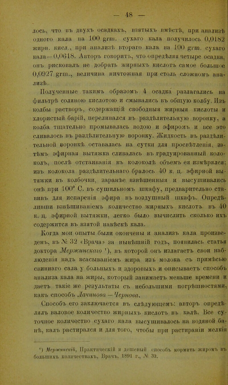 лось, что иъ дьухъ осадкахъ, взятыхъ ішѣстѣ, при янализѣ одного кала на 100 д,уіи. сухаго кала получилось 0,0182 жирн. кисл., при анализѣ итораго кала на ІОО ^і т. сухаго кала—0,0618. Аізторъ говорить, что опредѣляя четыре осадка, онъ рисковалъ не добрать жирныхъ кислотъ самое больпдое 0,0027 §;гт., величина ничтожная при столь сложномъ ана- лизѣ. Полученные такимъ образомъ 4 осадка разлагались на фильтрѣ соляною кислотою и смывались в'ь общую колбу. Изъ колбы растворъ, содер?кащій свободныя жирныя кислоты и хлористый барій, переливался въ раздѣлительную воронку, а колба тщательно промывалась водою и эфиромъ и все это сливалось въ раздѣлительную воронку. Жидкость въ раздѣлп- тельной еоронкѣ оставалась на сутки для просвѣтденія, за- тѣмъ эфирная вытяжка сливалась въ градуированный коло- колъ, послѣ отстаиванія въ колоколѣ объемъ ея измѣрялся: изъ колокола раздѣлительнаго бралось 40 к. ц. эфирной вы тяжки въ колбочки, заранѣе взвѣшенныя и высушивались онѣ при 100 С. въ сушилъномъ шкафу, предварительно ста- вивъ для испаренія эфира въ воздушный пікафъ. Опредѣ- ливпіи взвѣшиваніемъ количество жирныхъ кислотъ въ 40 к. ц. эфирной вытяжки, легко было вычислить сколько ихъ содержится въ взятой навѣскѣ кала. Когда мои опыты были окончены и анализъ кала произве- денъ, въ Л^». 32 «Врача» за нынѣшній годъ, появилась статья доктора Мержгтстго '), въ которой онъ излагаетъ свои наб- людеиія надъ всасываніемъ жира изъ молока съ примѣсью свиннаго сала у больныхь и здоровыхь и описываетъ способь анализа кала на жиры, который занимаетъ меньше времени и даетъ такіе же результаты съ небольшими погрѣшностями, какъ сдособъ Жачинова — Чернова. Способъ его заключается въ слѣдующемъ: авторъ опреді. лялъ валовое количество жирныхъ кислотъ въ кнлѣ. Все с> точное количество сухаго кала высушивалось на водяной ба- нѣ, калъ растирался и для того, чтобы при растираніи мелкім ') Мсржннскш, ПрактіпіР.скіГі и дічиолий сиосиГг!, кормить ;ііііііммі. иъ болыііихъ коли'Л'ствахъ, Врачъ, 1891 г., 32.