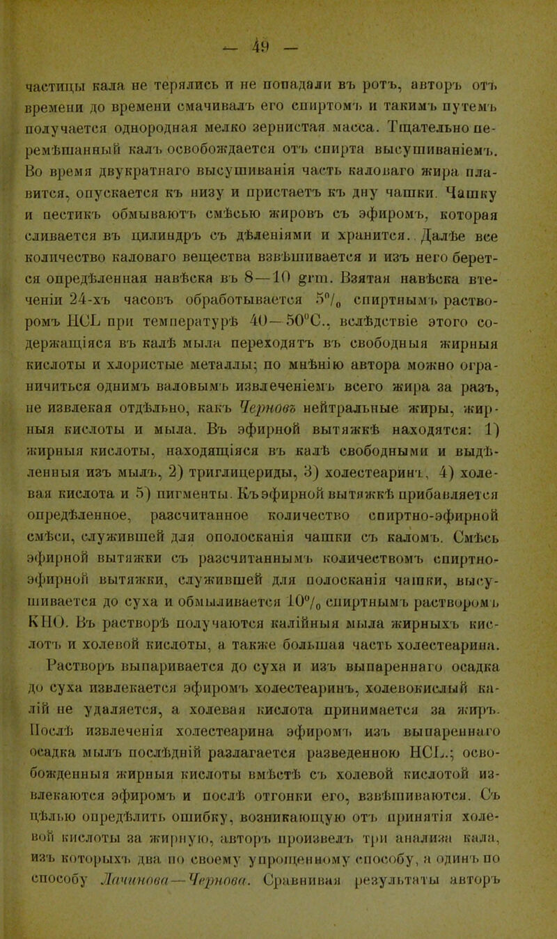 частицы кала не терялись и не попадали въ ротъ, авторъ отъ времени до времени смачивалъ его спиртомъ и такимъ путемь получается однородная мелко зернистая масса. Тщательно пе- ремѣшанный калъ освобождается отъ спирта высушиваніемъ. Во время двукратнаго высушиванія часть каловаго жира пла- нится, опускается къ низу и иристаетъ къ дну чашки. Чашку и пестикъ обмывают'ь смѣсью жировъ съ эфиромъ, которая сливается въ цилиндръ съ дѣленіями и хранится. Далѣе все количество каловаго вещества взвѣшивается и изъ него берет- ся опредѣленная навѣска въ 8—10 §;гт. Взятая навѣска вте- ченіи 24-хъ часовъ обработывается 5/о спиртным і. раство- ромъ НСЬ при температурѣ 40— 50С., вслѣдствіе этого со- держащіяся въ калѣ мыла переходятъ въ свободаыя жирныя кислоты и хлористые металлы; по мнѣнію автора можно огра- ничиться однимъ валовымъ извлеченіемъ всего жира за разъ, не извлекая отдѣльно, какъ Черновъ нейтральные жиры, ѵкир- иыя кислоты и мыла. Въ эфирной вытяжкѣ находятся: 1) жирныя кислоты, находящіяся въ калѣ свободными и выдѣ- ленныя изъ мылъ, 2) триглицериды, 3) холестеаринъ, 4) холе- вая кислота и пигменты. Къ эфирной вытя7ккѣ прибавляется опредѣленное, разсчитанное количество спиртно-эфирной смѣси, служившей для ополосканія чашки съ каломъ. Смѣсь эфирной вытяжки съ разсчитаннымъ количеством'ь спиртно- эфирной ВЫТЯ7ККИ, служившей для полосканія чашки, высу- піивается до суха и обмыливается 107о спиртным ь раствиромъ К110. Въ растворѣ получаются калійныя мыла жирныхъ кис- лот'ь и холеиой кислоты, а также большая часть холестеарина. Растворъ выпаривается до суха и изъ выпареннаго осадка д() суха извлекается эфиром'ь холестеаринъ, холевокислый ка- лій не удаляется, а холеная кислота принимается за жиръ. Послѣ извлеченія холестеарина эфиромі. изъ выпареннаго осадка мылъ послѣдній разлагается разведенною НСЬ.; осво- бождеиныя жирныя кислоты вмѣстѣ съ холевой кислотой из- влекаются эфиромъ и послѣ отгонки его, взвѣпіиваются. Съ дѣлью опредѣлить ошибку, возникаюиі,ую отъ принятія холе- ной кислоты за жи|)пую, авторъ произвелъ три анали:«і кала, изъ которых'ь два по своему упропі,еиному способу, а одинъ по способу Лачігипва — Чернова. С]іаиііііііа)і результаты авторъ