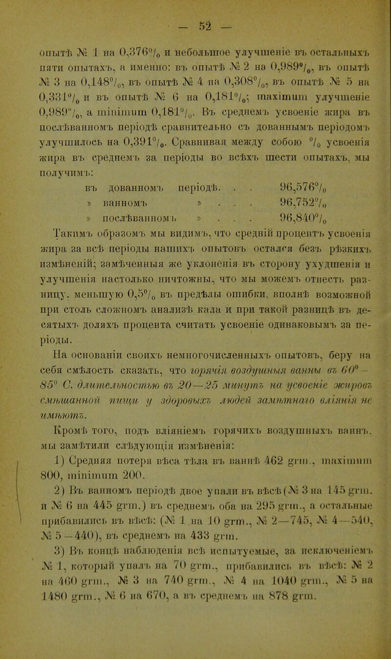 оиытѣ 1 на 0,37в/о и небольшое улучшеніе въ остальных!, пяти опытахъ, а именно: въ опытѣ .Кг 2 на (),989/„, въ опытѣ № 3 на 0,і48°/о, въ опытѣ № 4 на 0,308°/о, въ опытѣ № 5 на 0,381*'/д и въ опытѣ № 6 на ОДВ!/^; іпахітиш улучшеніе 0,9897о, ^ тіпіпиіт ОДВІ^/ц. Въ среднемъ усвоеніе лсира въ послѣванномъ періодѣ сравнительно съ дованнымъ періодо&п. улучшилось на 0,39І^/о. Сравнивая между собою /о усвоенія жира въ среднем-!, за періоды во всѣхі. шести опытахъ, мы получимъ: въ дованномъ періодѣ. . 96,576°/о » ванномъ » . . . 96,752/і) » послѣванном I. » . . . 96,840°/о Такимъ образомъ мы видимь, что средніГі процентъ усвоеніа жира за всѣ періоды напіихі. опытовъ остался безъ рѣзкихъ измѣненій; замѣченныя же уклонеиія въ сторону ухудшенія и улучгаенія настолько ничтожны, что мы можемъ отнесть раз- ницу, меньшую 0,5°/о въ предѣлы ошибки, вполнѣ возможной при столь сложномъ анализѣ кала и при такой разницѣ въ де- сятыхіі доляхъ процента считать усвоеніе одинаковымъ за пе- ріоды. На основаніи своихь немногочисленныхъ опытовъ, беру иа себя смѣлость сказать, что горячін воздушныя ванны вг, вО^ - 85^ С. длительностью въ 20—25 мшутъ на усвоенге жировт, сміілианной пгшщ у здо2Ювыхо людей замѣтнаго вліянія не иміьютъ. Кромѣ того, подъ вліяніемъ горячихъ воздушныхъ ваннъ. мы замѣтили слѣдуюиі,ія измѣненія: 1) Средняя потеря вѣса тѣла въ ваннѣ 462 ^і пі., піахітти 800, шіпіітіт 200. 2) Въ ванномъ періодѣ двое упали въ вѣсѣ(Л» 3 на 145 ^пп. и № (5 па 445 ^гш.) въ среднемъ оба на 295 ^гш., а остальные прибавились въ вѣсѣ: (№ 1 на 10 §;гт., № 2—745, № 4 — 540, № 5 —440), въ среднемъ на 433 {^гт. 3) Въ копцѣ наблюденія всѣ испытуемые, за исключеніемъ № 1, который упал-ь на 70 й'гш-, прибанились въ вѣсѣ: >!• 2 на Ш) у-пм., № 3 па 740 {)ііті., № 4 пн 1040 дпп., № 5 на 1480 ё;'*!) -^^ '^ ^І^)^ а въ среднем'!, па 878