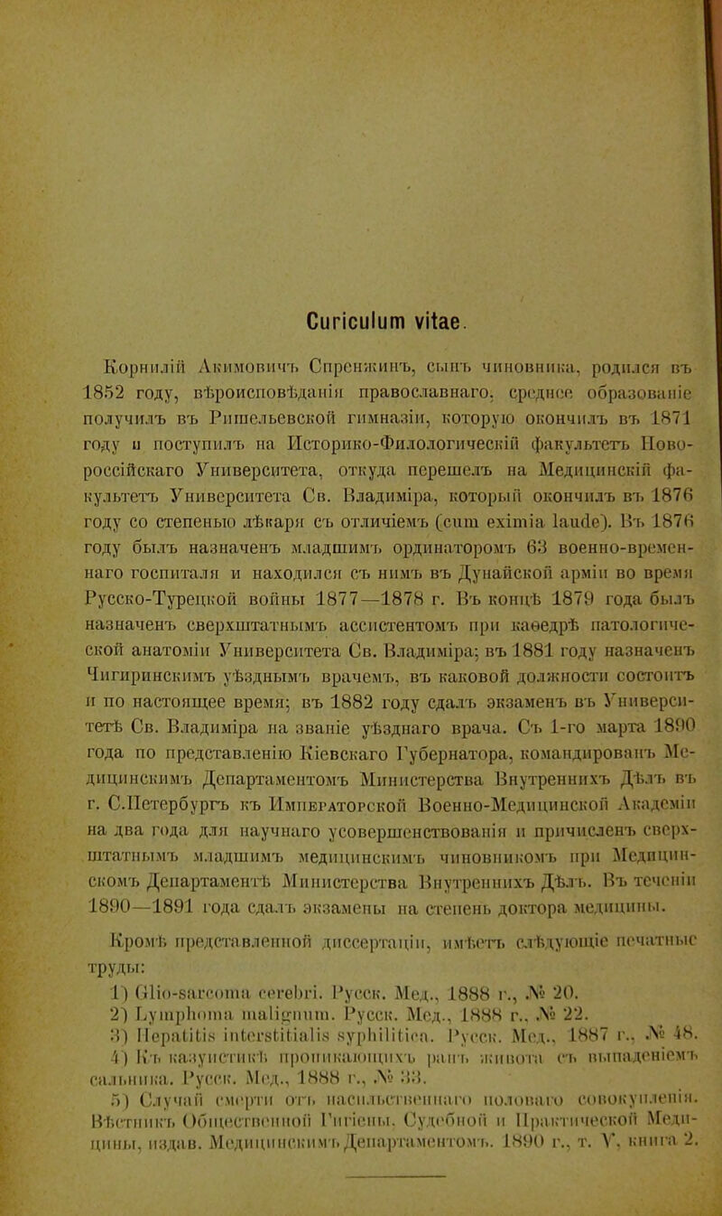 Сигісиіит ѵііае. Корнилій Лкимовичъ Спренжинъ, сыіп. чиновника, родился пъ 1852 году, вѣроисповѣданііі православнаго. средне образоваіііе получилъ въ Ригаельевской гимназіи, которую окончилъ въ 1871 году и поступилъ на Исторнко-Филологическііі факультсгь Иово- россійскаго Университета, откуда псрешелъ на Медицннскіп фа- культетъ Университета Св. Владиміра, который окончилъ вт. 1876 году со степенью лѣкаря съ отличіемъ (сит ехітіа 1аи(1е). Въ 187в году былъ назначенъ младшимъ ординаторомъ 63 военно-времсн- наго госпиталя и находилсіг съ нимъ въ Дунайской армііі во время Русско-Турецкой войны 1877—1878 г. Въ концѣ 1879 года былъ назначенъ сверхштатнымъ ассистентомъ при каѳедрѣ патологиче- ской анатоыіи Университета Св. Владиміра; въ 1881 году назначенъ Чигиринскиыъ уѣзднымъ врачем'ь, въ каковой должности состоигь и по настоящее время; въ 1882 году сдалъ экзаменъ въ Уииверси- тетѣ Св. Владиміра на званіе уѣзднаго врача. Съ 1-го марта 18П0 года по представленію Кіевскаго Губернатора, командированъ Ме- дицинскимъ Дспартамснтомъ Министерства Внутреннихъ Дѣлъ въ г. С.Петербургъ къ Импегаторской Военно-Медицинской Лкадсмім на два года для научнаго усовершснствованія и причисленъ сверх- штатнымъ младшимт> медицинскимь чиновникомь при Медпцин- скомъ ДеиартаментЬ Министерства Внутреннихъ Дѣл ь. Въ течоніи 1890—1891 года сдалъ экзамены на степень доктора медицины. Кромѣ н])олстпвлрнноп днсоертацім, ммѣогт. слѣт.уюиие печатные •'■руды: 1) С1іо-8агсота сегеЬгі. Русск. Мед., 1888 г., .^^ 20. 21 ЬуиірЬпм)а та1І!,піниі. Русск. Мед., 188Н г.. .N2 22. 3) Иераіііі.ч іиЬег8ЬіІіа1І8 нурІііІіИса. ]*усск. Мед.. 1887 г., № 48. 4) Клі казуистикѣ проникаіоииіхъ ранъ ѵгсивоіп гь пыпаденіемъ сальника. Русск. Мед., 1888 г., .V' :!:!. .5) Случаи смерти огь насіільстиепнаго иолопаіо сонокуи.іенія. Вѣстникъ Обишствониой Гигісны. Судебной и Практической Меди- цины, издав. Медицинсьмім ь Деиартаментом ь. 1890 г., т. V. кнпі-а 2.